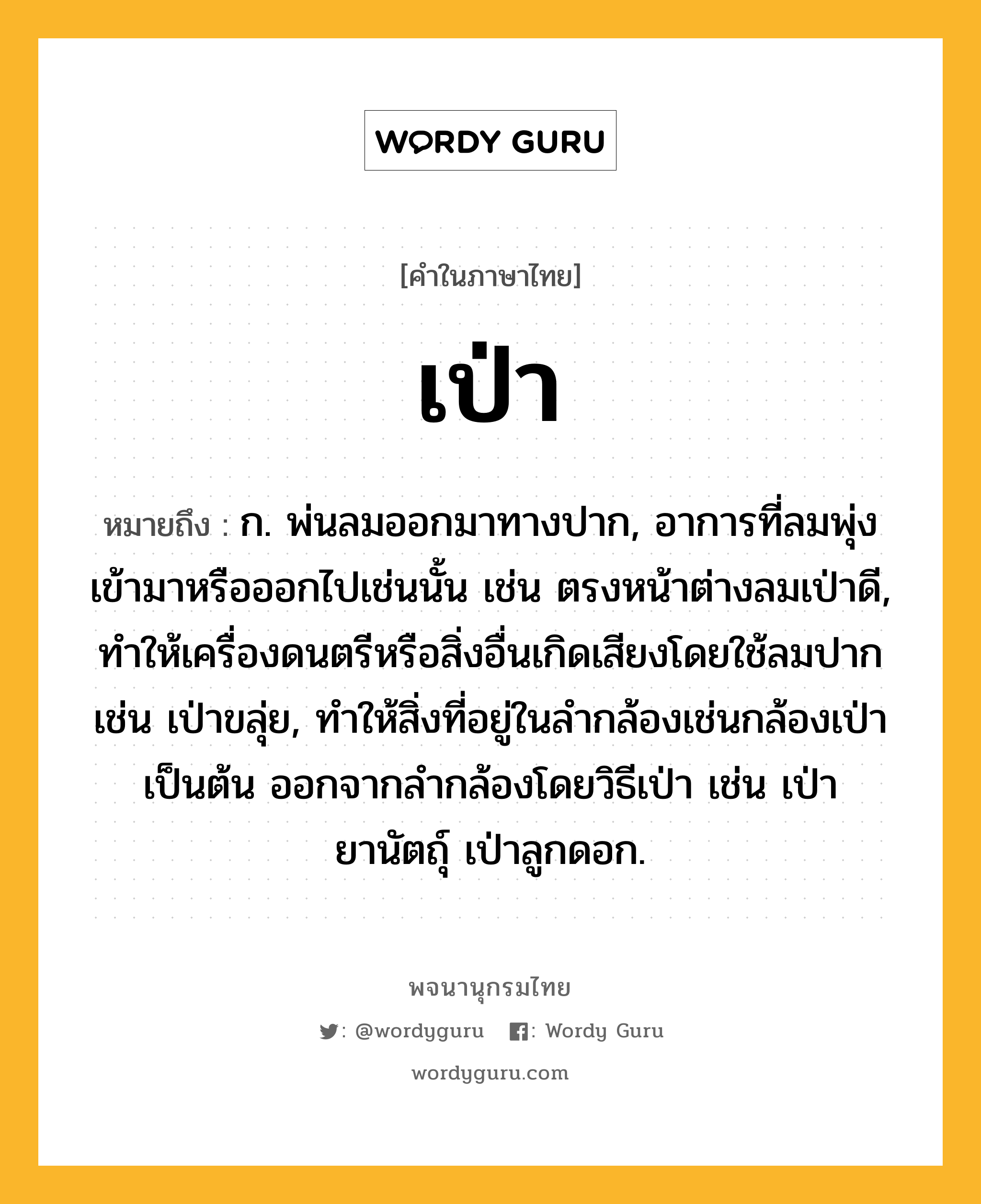 เป่า ความหมาย หมายถึงอะไร?, คำในภาษาไทย เป่า หมายถึง ก. พ่นลมออกมาทางปาก, อาการที่ลมพุ่งเข้ามาหรือออกไปเช่นนั้น เช่น ตรงหน้าต่างลมเป่าดี, ทําให้เครื่องดนตรีหรือสิ่งอื่นเกิดเสียงโดยใช้ลมปากเช่น เป่าขลุ่ย, ทําให้สิ่งที่อยู่ในลํากล้องเช่นกล้องเป่าเป็นต้น ออกจากลํากล้องโดยวิธีเป่า เช่น เป่ายานัตถุ์ เป่าลูกดอก.