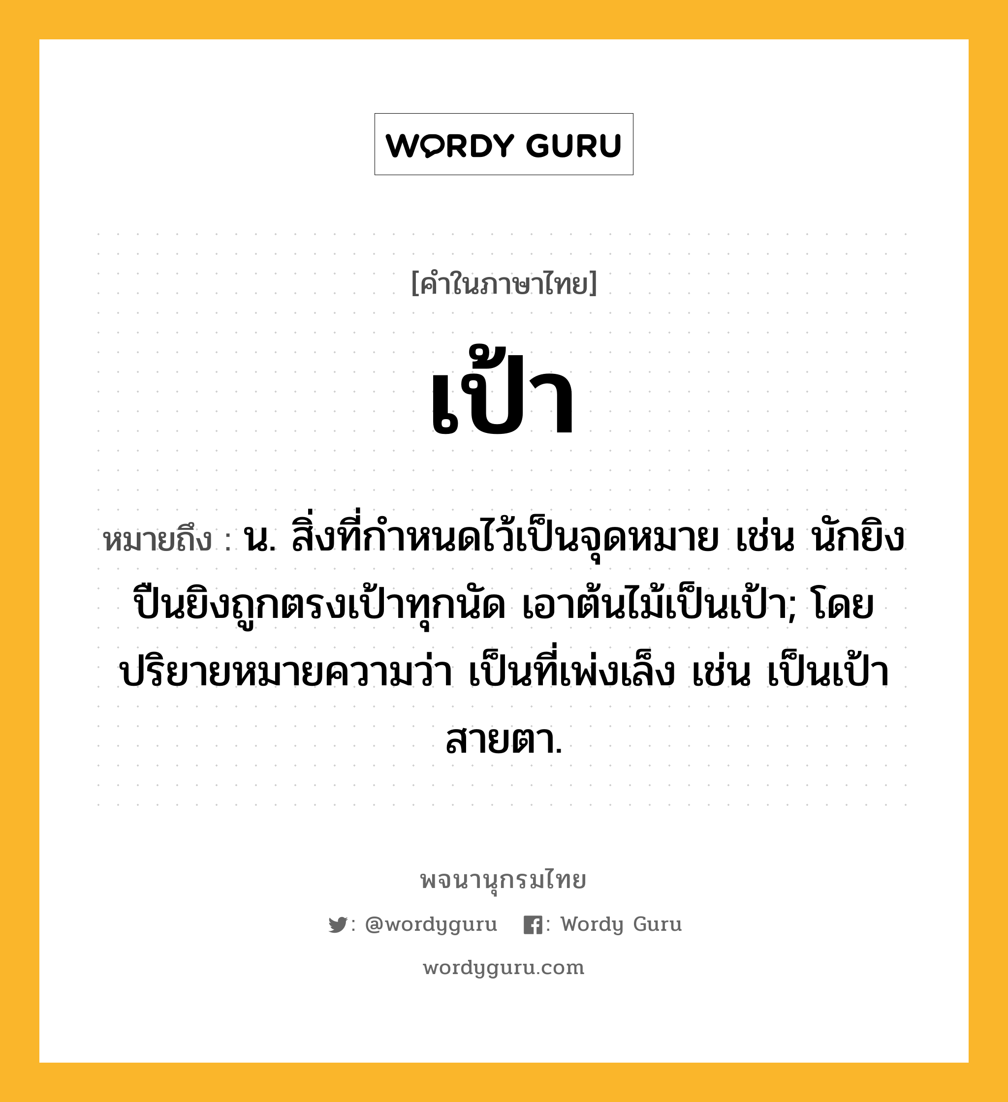 เป้า ความหมาย หมายถึงอะไร?, คำในภาษาไทย เป้า หมายถึง น. สิ่งที่กําหนดไว้เป็นจุดหมาย เช่น นักยิงปืนยิงถูกตรงเป้าทุกนัด เอาต้นไม้เป็นเป้า; โดยปริยายหมายความว่า เป็นที่เพ่งเล็ง เช่น เป็นเป้าสายตา.