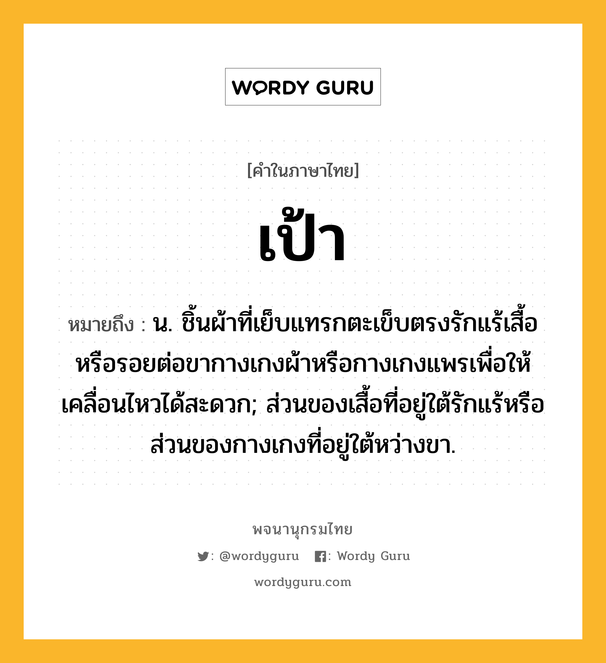 เป้า ความหมาย หมายถึงอะไร?, คำในภาษาไทย เป้า หมายถึง น. ชิ้นผ้าที่เย็บแทรกตะเข็บตรงรักแร้เสื้อหรือรอยต่อขากางเกงผ้าหรือกางเกงแพรเพื่อให้เคลื่อนไหวได้สะดวก; ส่วนของเสื้อที่อยู่ใต้รักแร้หรือส่วนของกางเกงที่อยู่ใต้หว่างขา.