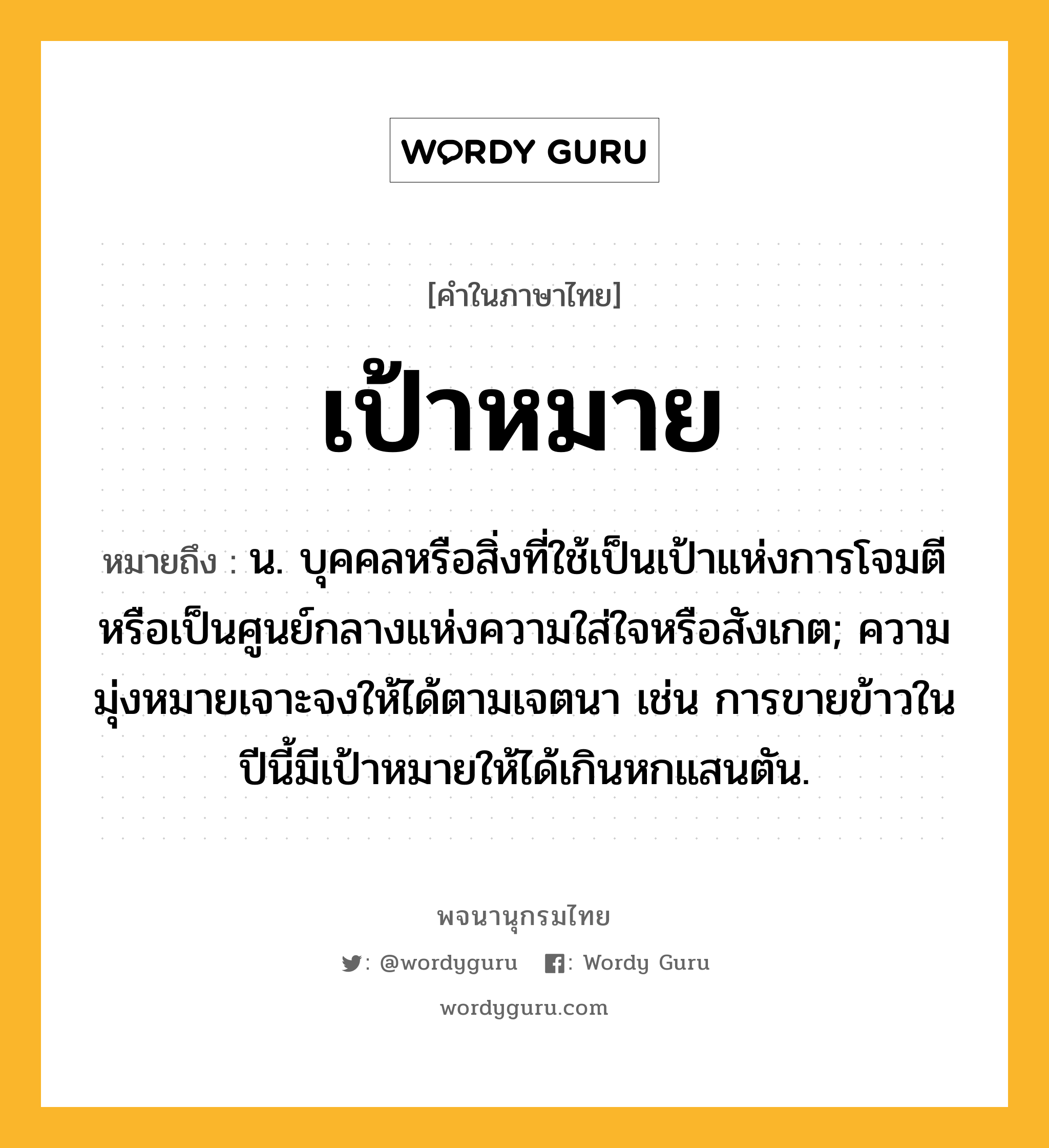 เป้าหมาย ความหมาย หมายถึงอะไร?, คำในภาษาไทย เป้าหมาย หมายถึง น. บุคคลหรือสิ่งที่ใช้เป็นเป้าแห่งการโจมตี หรือเป็นศูนย์กลางแห่งความใส่ใจหรือสังเกต; ความมุ่งหมายเจาะจงให้ได้ตามเจตนา เช่น การขายข้าวในปีนี้มีเป้าหมายให้ได้เกินหกแสนตัน.