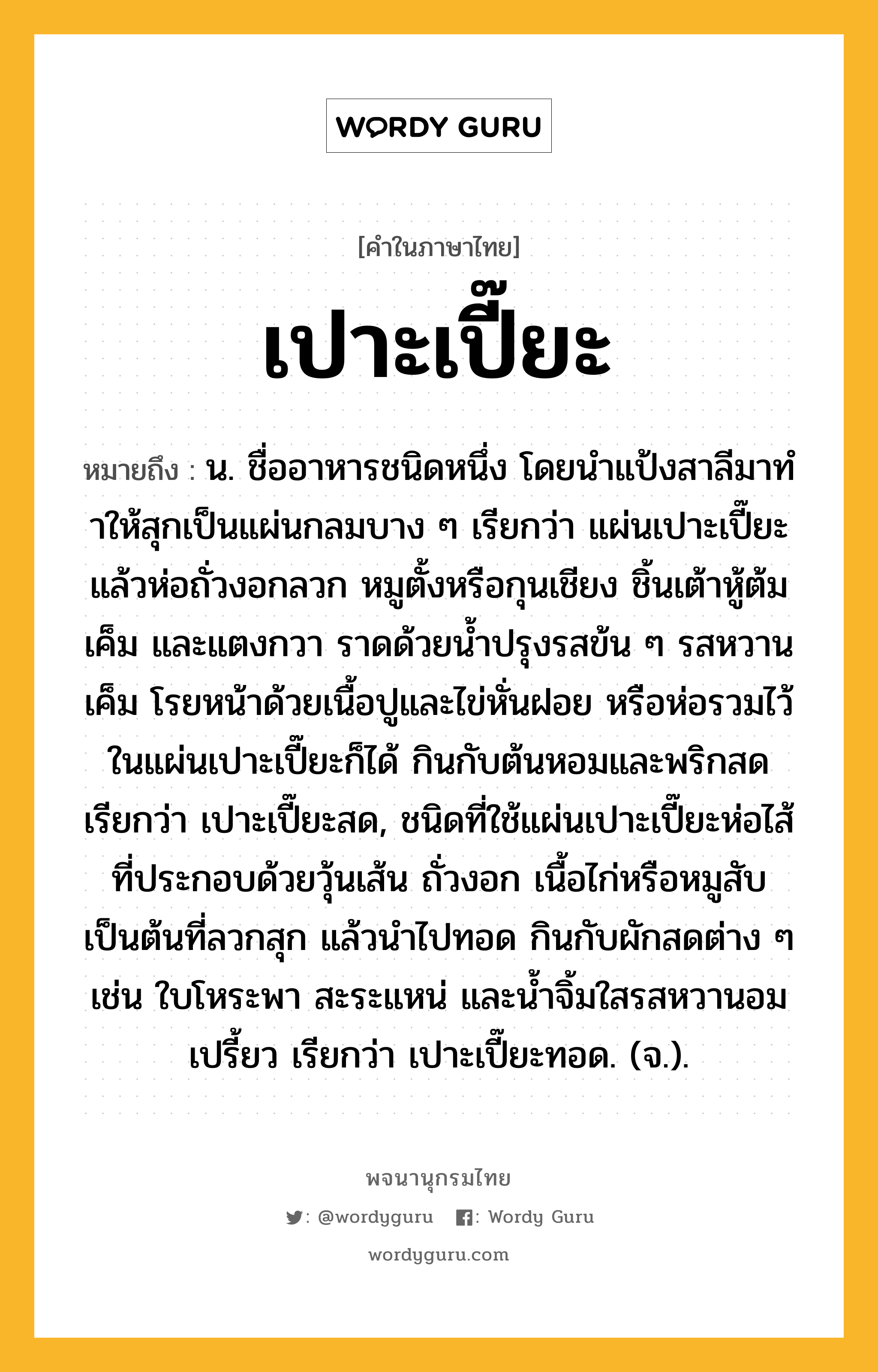 เปาะเปี๊ยะ ความหมาย หมายถึงอะไร?, คำในภาษาไทย เปาะเปี๊ยะ หมายถึง น. ชื่ออาหารชนิดหนึ่ง โดยนําแป้งสาลีมาทําให้สุกเป็นแผ่นกลมบาง ๆ เรียกว่า แผ่นเปาะเปี๊ยะ แล้วห่อถั่วงอกลวก หมูตั้งหรือกุนเชียง ชิ้นเต้าหู้ต้มเค็ม และแตงกวา ราดด้วยน้ำปรุงรสข้น ๆ รสหวานเค็ม โรยหน้าด้วยเนื้อปูและไข่หั่นฝอย หรือห่อรวมไว้ในแผ่นเปาะเปี๊ยะก็ได้ กินกับต้นหอมและพริกสด เรียกว่า เปาะเปี๊ยะสด, ชนิดที่ใช้แผ่นเปาะเปี๊ยะห่อไส้ที่ประกอบด้วยวุ้นเส้น ถั่วงอก เนื้อไก่หรือหมูสับ เป็นต้นที่ลวกสุก แล้วนำไปทอด กินกับผักสดต่าง ๆ เช่น ใบโหระพา สะระแหน่ และน้ำจิ้มใสรสหวานอมเปรี้ยว เรียกว่า เปาะเปี๊ยะทอด. (จ.).