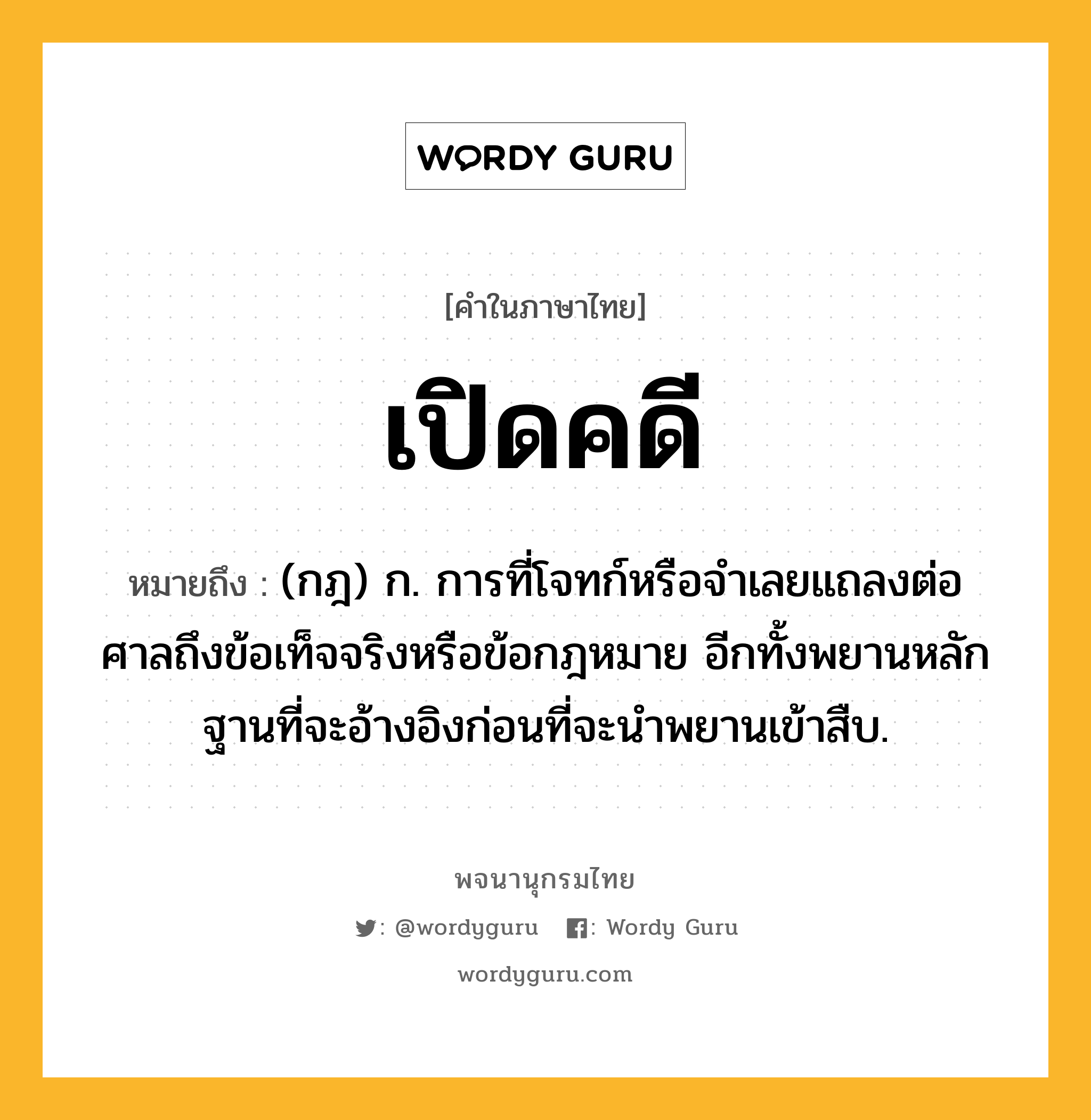 เปิดคดี ความหมาย หมายถึงอะไร?, คำในภาษาไทย เปิดคดี หมายถึง (กฎ) ก. การที่โจทก์หรือจําเลยแถลงต่อศาลถึงข้อเท็จจริงหรือข้อกฎหมาย อีกทั้งพยานหลักฐานที่จะอ้างอิงก่อนที่จะนําพยานเข้าสืบ.