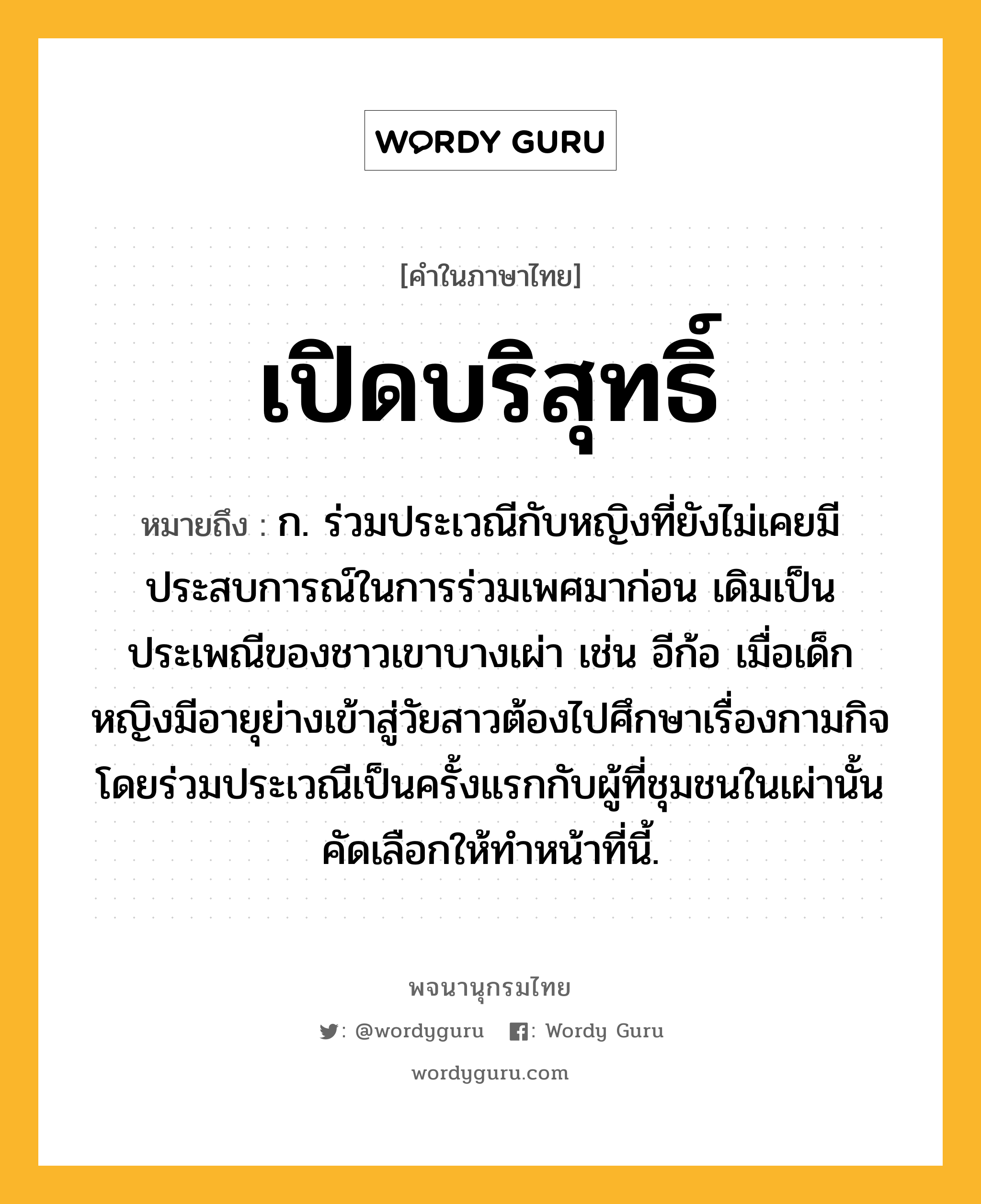 เปิดบริสุทธิ์ ความหมาย หมายถึงอะไร?, คำในภาษาไทย เปิดบริสุทธิ์ หมายถึง ก. ร่วมประเวณีกับหญิงที่ยังไม่เคยมีประสบการณ์ในการร่วมเพศมาก่อน เดิมเป็นประเพณีของชาวเขาบางเผ่า เช่น อีก้อ เมื่อเด็กหญิงมีอายุย่างเข้าสู่วัยสาวต้องไปศึกษาเรื่องกามกิจโดยร่วมประเวณีเป็นครั้งแรกกับผู้ที่ชุมชนในเผ่านั้นคัดเลือกให้ทำหน้าที่นี้.