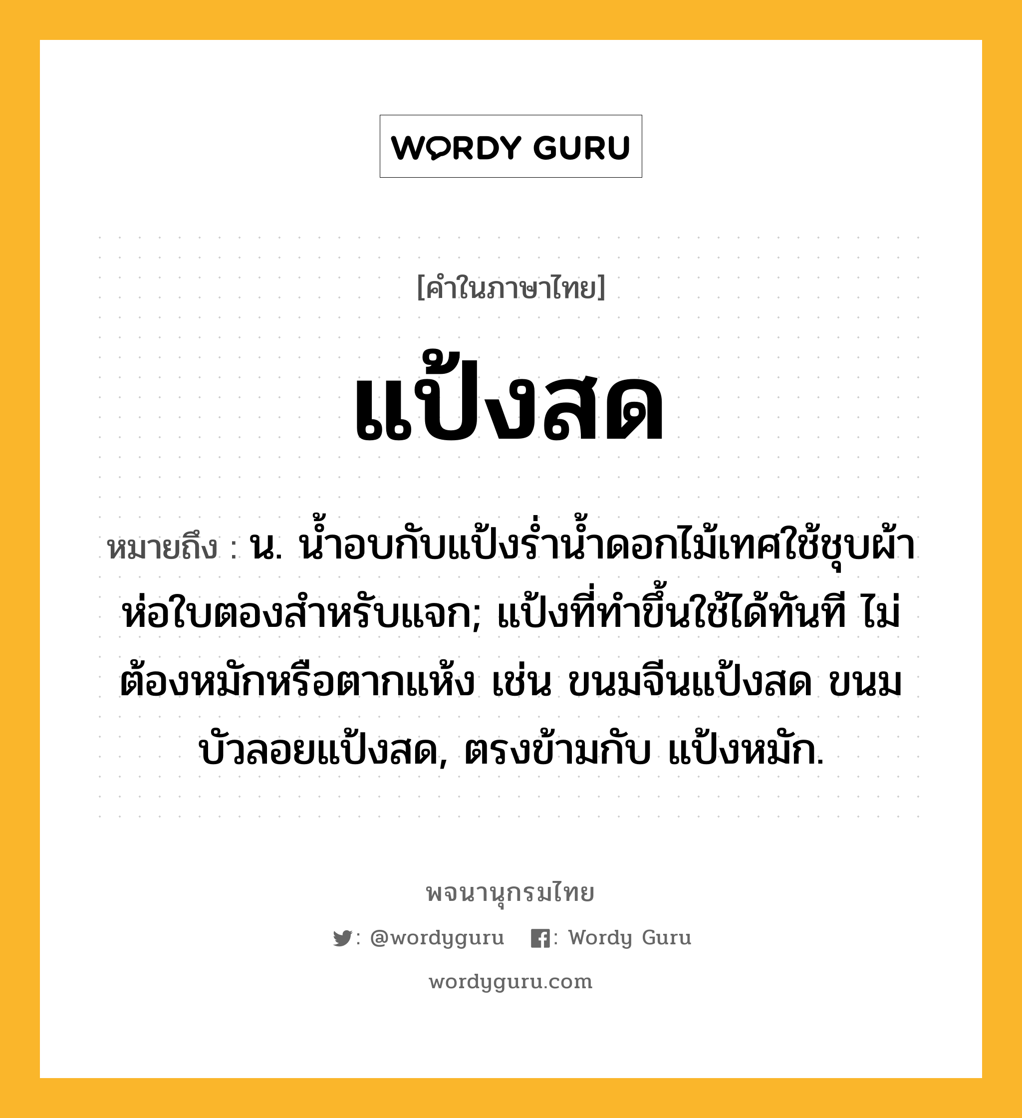 แป้งสด ความหมาย หมายถึงอะไร?, คำในภาษาไทย แป้งสด หมายถึง น. นํ้าอบกับแป้งรํ่านํ้าดอกไม้เทศใช้ชุบผ้าห่อใบตองสําหรับแจก; แป้งที่ทําขึ้นใช้ได้ทันที ไม่ต้องหมักหรือตากแห้ง เช่น ขนมจีนแป้งสด ขนมบัวลอยแป้งสด, ตรงข้ามกับ แป้งหมัก.