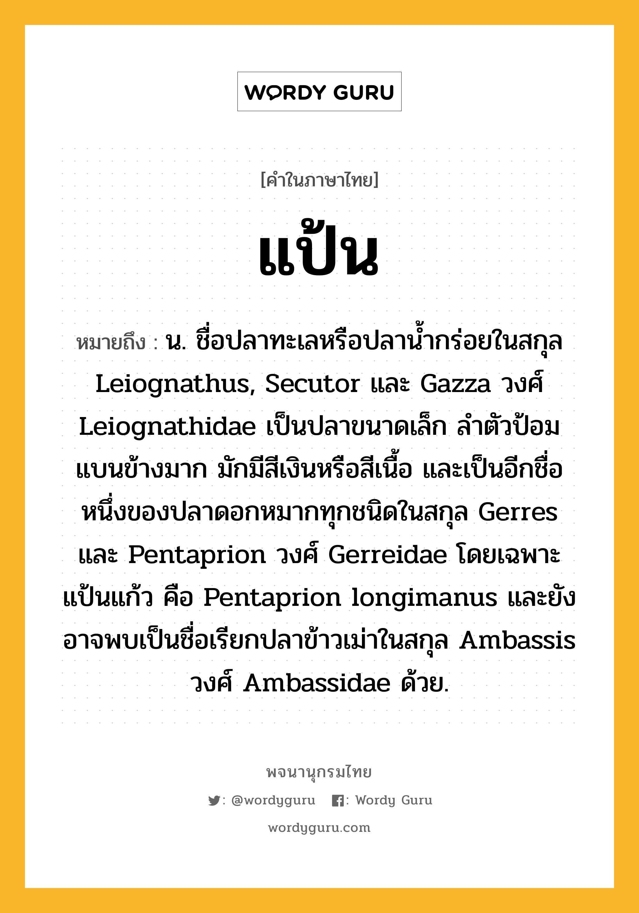 แป้น ความหมาย หมายถึงอะไร?, คำในภาษาไทย แป้น หมายถึง น. ชื่อปลาทะเลหรือปลานํ้ากร่อยในสกุล Leiognathus, Secutor และ Gazza วงศ์ Leiognathidae เป็นปลาขนาดเล็ก ลําตัวป้อม แบนข้างมาก มักมีสีเงินหรือสีเนื้อ และเป็นอีกชื่อหนึ่งของปลาดอกหมากทุกชนิดในสกุล Gerres และ Pentaprion วงศ์ Gerreidae โดยเฉพาะ แป้นแก้ว คือ Pentaprion longimanus และยังอาจพบเป็นชื่อเรียกปลาข้าวเม่าในสกุล Ambassis วงศ์ Ambassidae ด้วย.