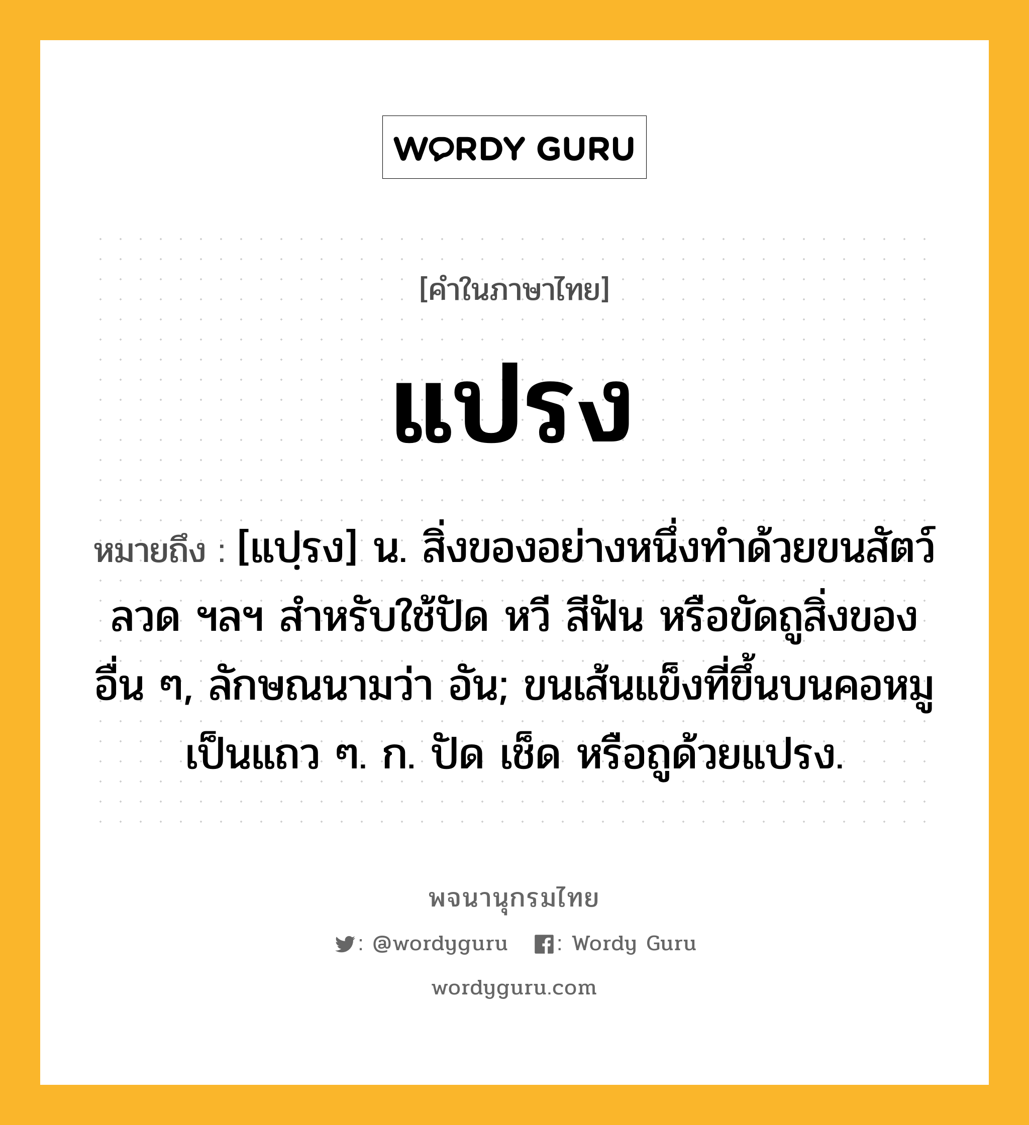 แปรง ความหมาย หมายถึงอะไร?, คำในภาษาไทย แปรง หมายถึง [แปฺรง] น. สิ่งของอย่างหนึ่งทําด้วยขนสัตว์ ลวด ฯลฯ สําหรับใช้ปัด หวี สีฟัน หรือขัดถูสิ่งของอื่น ๆ, ลักษณนามว่า อัน; ขนเส้นแข็งที่ขึ้นบนคอหมูเป็นแถว ๆ. ก. ปัด เช็ด หรือถูด้วยแปรง.