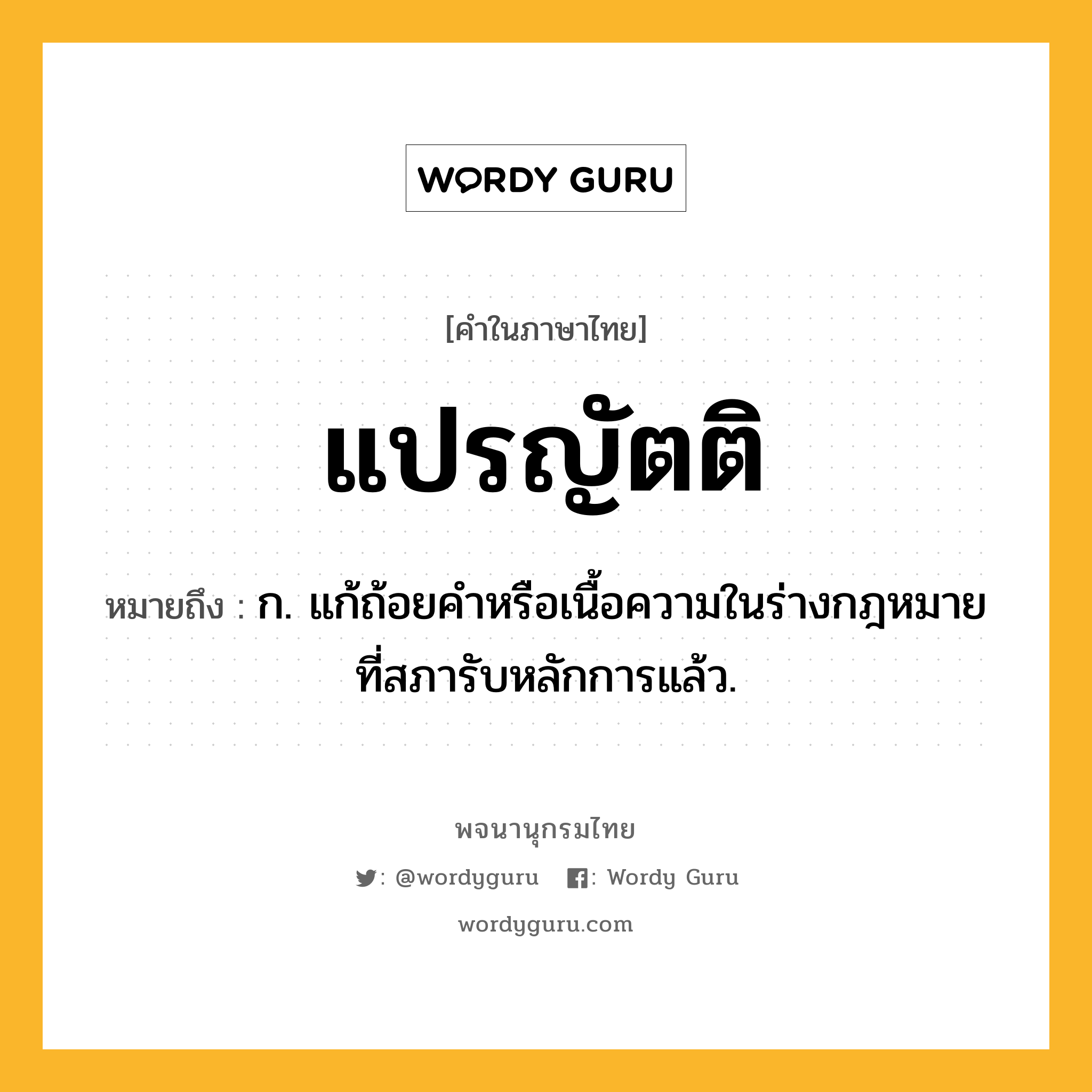 แปรญัตติ ความหมาย หมายถึงอะไร?, คำในภาษาไทย แปรญัตติ หมายถึง ก. แก้ถ้อยคําหรือเนื้อความในร่างกฎหมายที่สภารับหลักการแล้ว.