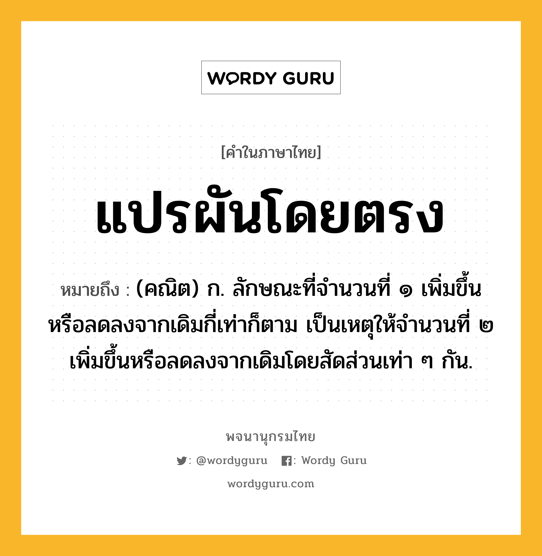 แปรผันโดยตรง ความหมาย หมายถึงอะไร?, คำในภาษาไทย แปรผันโดยตรง หมายถึง (คณิต) ก. ลักษณะที่จํานวนที่ ๑ เพิ่มขึ้นหรือลดลงจากเดิมกี่เท่าก็ตาม เป็นเหตุให้จํานวนที่ ๒ เพิ่มขึ้นหรือลดลงจากเดิมโดยสัดส่วนเท่า ๆ กัน.