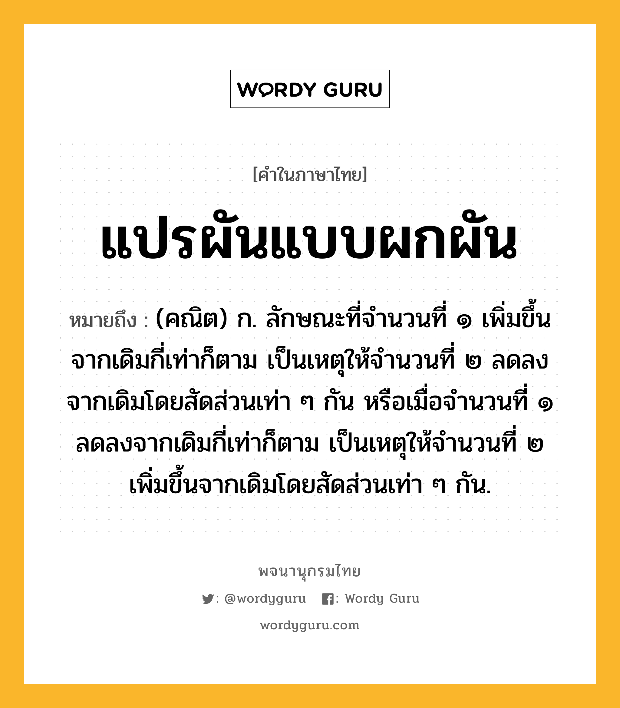 แปรผันแบบผกผัน ความหมาย หมายถึงอะไร?, คำในภาษาไทย แปรผันแบบผกผัน หมายถึง (คณิต) ก. ลักษณะที่จํานวนที่ ๑ เพิ่มขึ้นจากเดิมกี่เท่าก็ตาม เป็นเหตุให้จํานวนที่ ๒ ลดลงจากเดิมโดยสัดส่วนเท่า ๆ กัน หรือเมื่อจํานวนที่ ๑ ลดลงจากเดิมกี่เท่าก็ตาม เป็นเหตุให้จํานวนที่ ๒ เพิ่มขึ้นจากเดิมโดยสัดส่วนเท่า ๆ กัน.