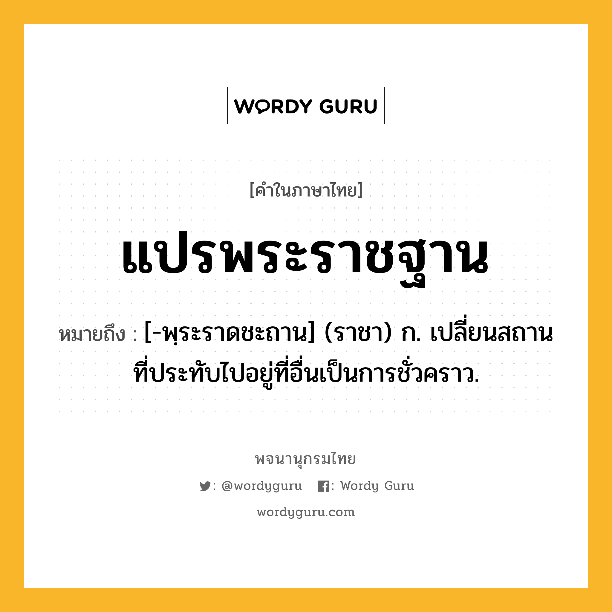 แปรพระราชฐาน ความหมาย หมายถึงอะไร?, คำในภาษาไทย แปรพระราชฐาน หมายถึง [-พฺระราดชะถาน] (ราชา) ก. เปลี่ยนสถานที่ประทับไปอยู่ที่อื่นเป็นการชั่วคราว.