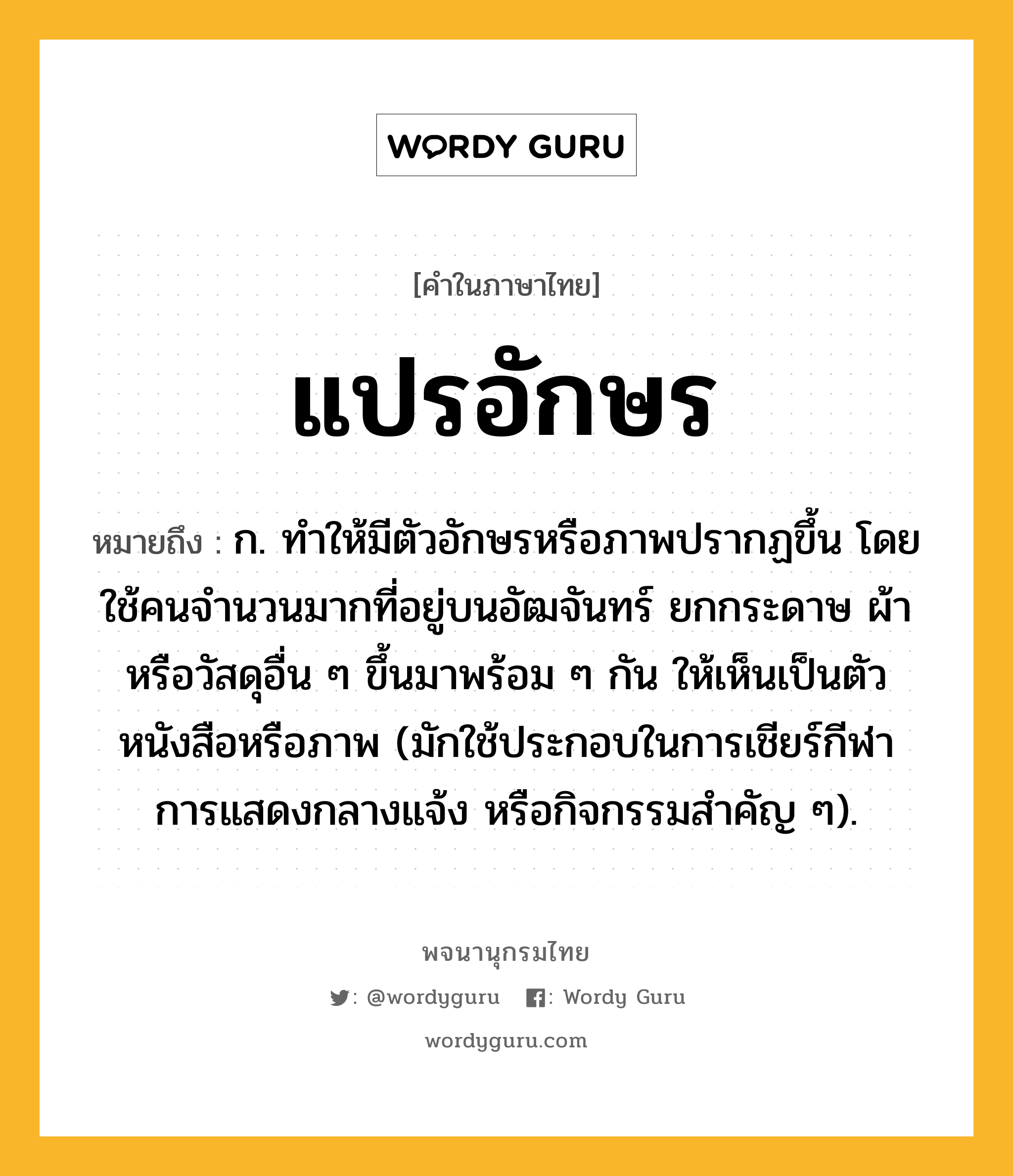 แปรอักษร ความหมาย หมายถึงอะไร?, คำในภาษาไทย แปรอักษร หมายถึง ก. ทำให้มีตัวอักษรหรือภาพปรากฏขึ้น โดยใช้คนจำนวนมากที่อยู่บนอัฒจันทร์ ยกกระดาษ ผ้า หรือวัสดุอื่น ๆ ขึ้นมาพร้อม ๆ กัน ให้เห็นเป็นตัวหนังสือหรือภาพ (มักใช้ประกอบในการเชียร์กีฬา การแสดงกลางแจ้ง หรือกิจกรรมสำคัญ ๆ).