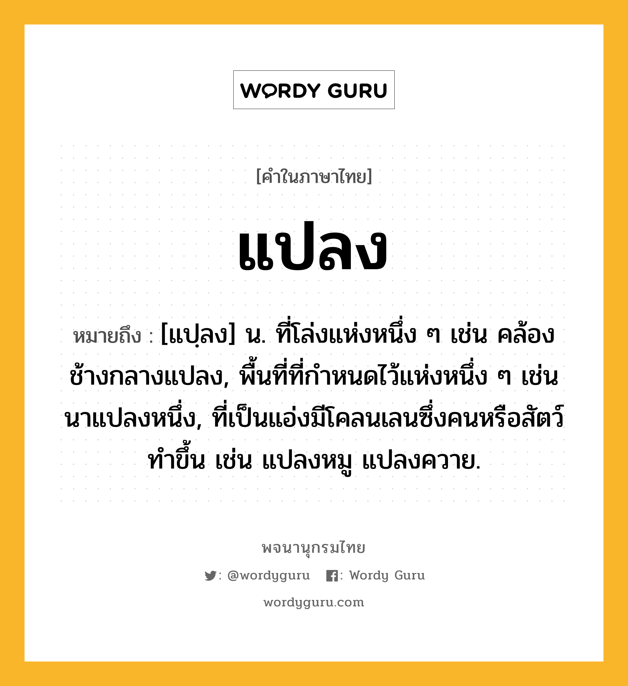 แปลง ความหมาย หมายถึงอะไร?, คำในภาษาไทย แปลง หมายถึง [แปฺลง] น. ที่โล่งแห่งหนึ่ง ๆ เช่น คล้องช้างกลางแปลง, พื้นที่ที่กําหนดไว้แห่งหนึ่ง ๆ เช่น นาแปลงหนึ่ง, ที่เป็นแอ่งมีโคลนเลนซึ่งคนหรือสัตว์ทําขึ้น เช่น แปลงหมู แปลงควาย.