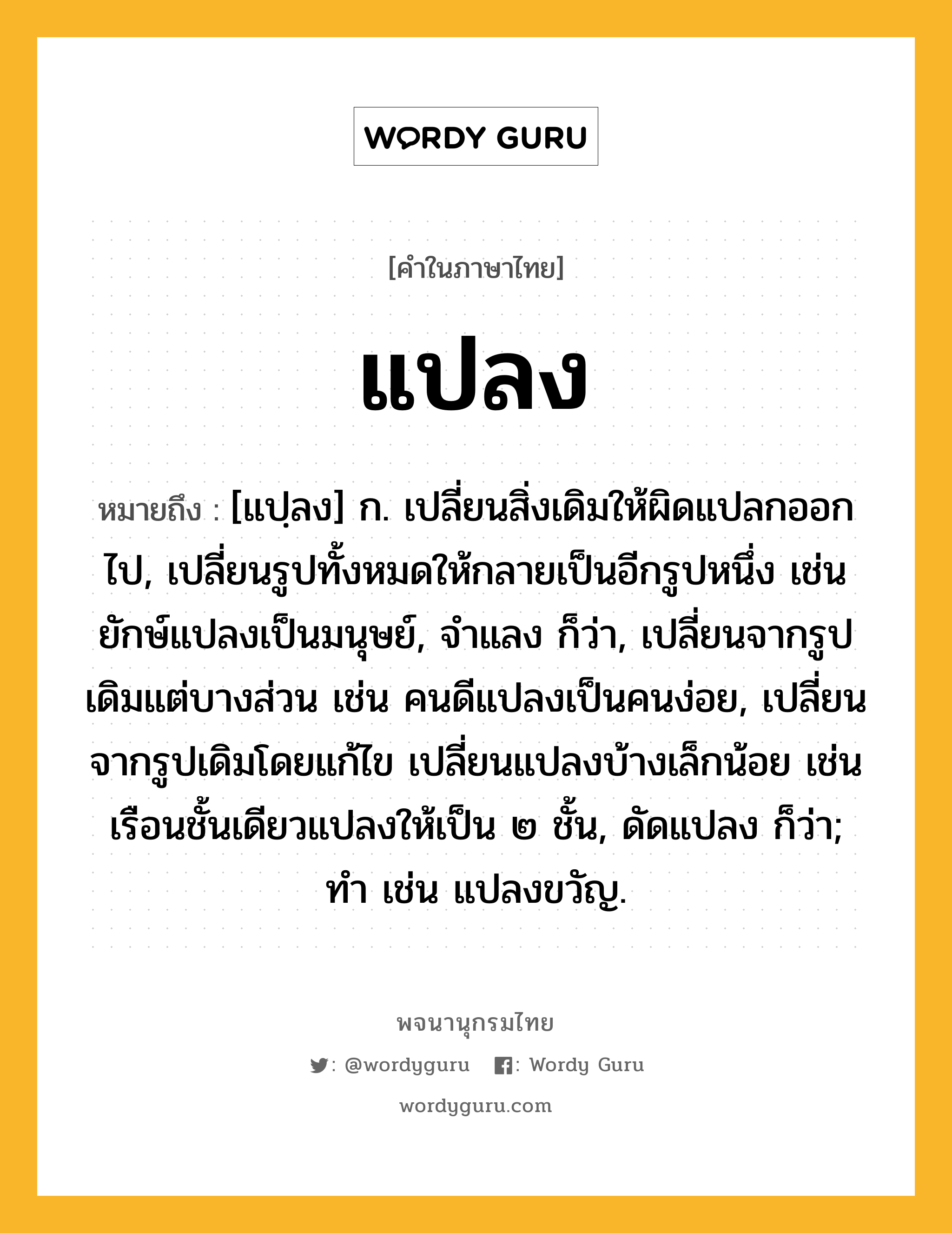 แปลง ความหมาย หมายถึงอะไร?, คำในภาษาไทย แปลง หมายถึง [แปฺลง] ก. เปลี่ยนสิ่งเดิมให้ผิดแปลกออกไป, เปลี่ยนรูปทั้งหมดให้กลายเป็นอีกรูปหนึ่ง เช่น ยักษ์แปลงเป็นมนุษย์, จําแลง ก็ว่า, เปลี่ยนจากรูปเดิมแต่บางส่วน เช่น คนดีแปลงเป็นคนง่อย, เปลี่ยนจากรูปเดิมโดยแก้ไข เปลี่ยนแปลงบ้างเล็กน้อย เช่น เรือนชั้นเดียวแปลงให้เป็น ๒ ชั้น, ดัดแปลง ก็ว่า; ทํา เช่น แปลงขวัญ.