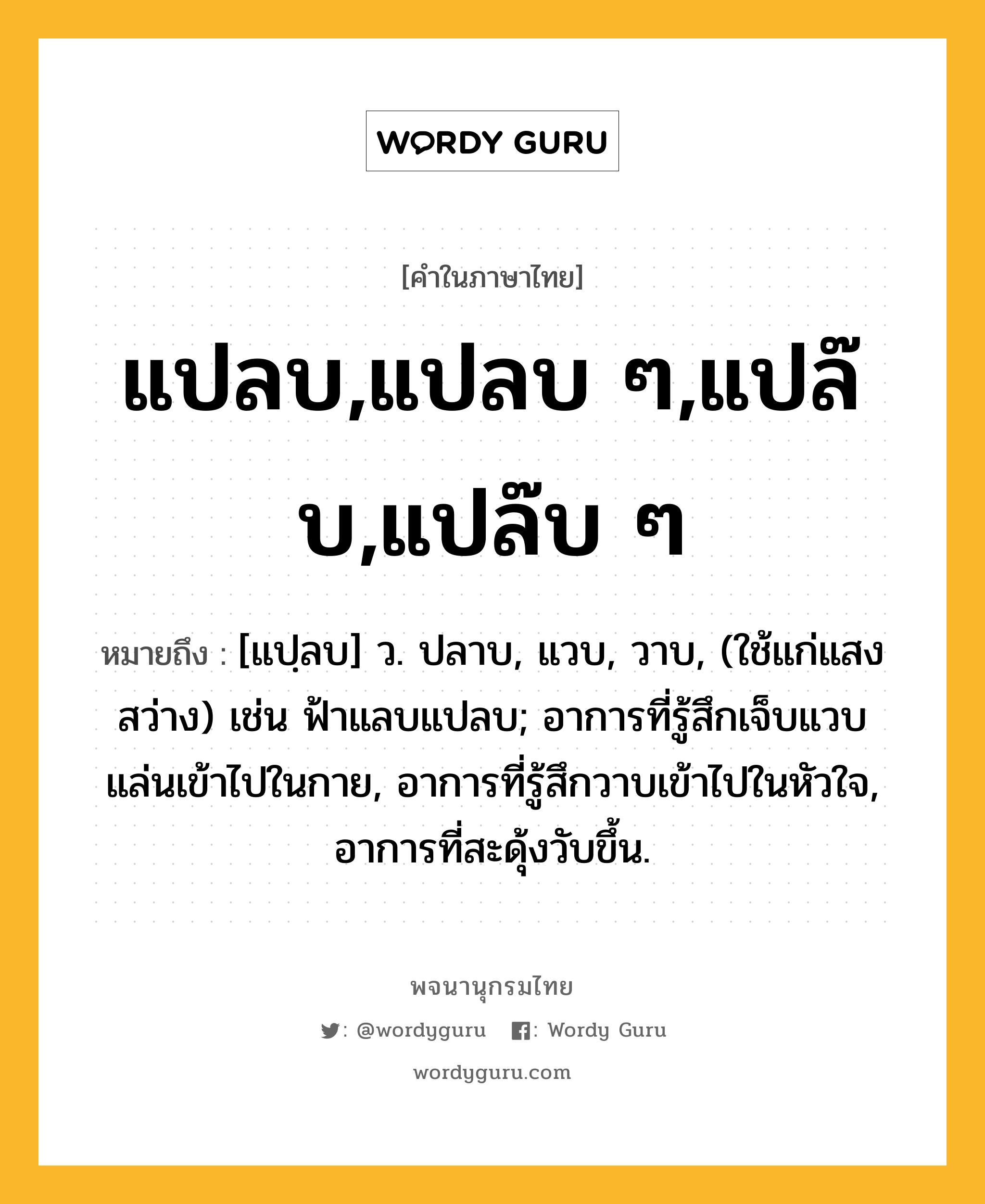 แปลบ,แปลบ ๆ,แปล๊บ,แปล๊บ ๆ ความหมาย หมายถึงอะไร?, คำในภาษาไทย แปลบ,แปลบ ๆ,แปล๊บ,แปล๊บ ๆ หมายถึง [แปฺลบ] ว. ปลาบ, แวบ, วาบ, (ใช้แก่แสงสว่าง) เช่น ฟ้าแลบแปลบ; อาการที่รู้สึกเจ็บแวบแล่นเข้าไปในกาย, อาการที่รู้สึกวาบเข้าไปในหัวใจ, อาการที่สะดุ้งวับขึ้น.