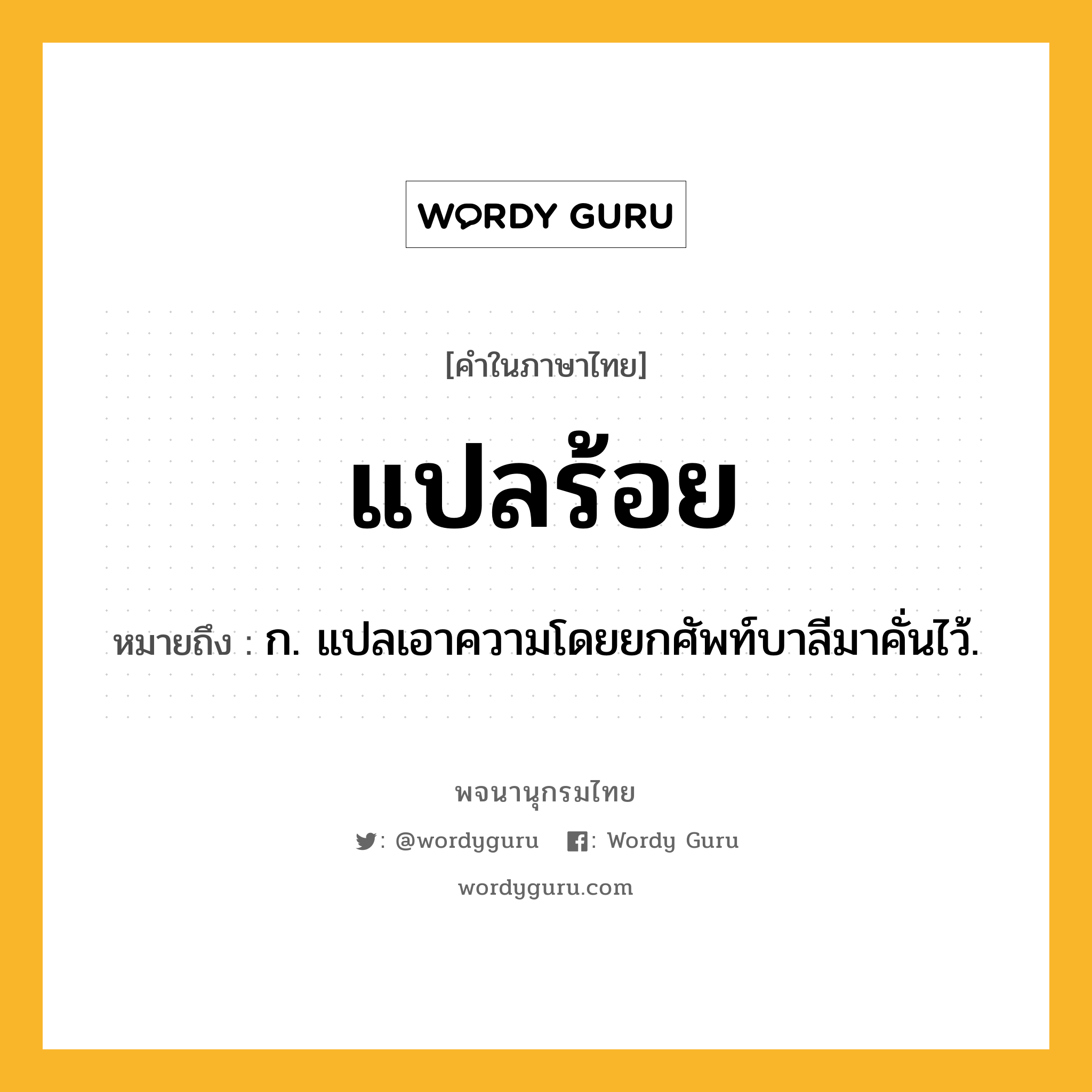 แปลร้อย ความหมาย หมายถึงอะไร?, คำในภาษาไทย แปลร้อย หมายถึง ก. แปลเอาความโดยยกศัพท์บาลีมาคั่นไว้.