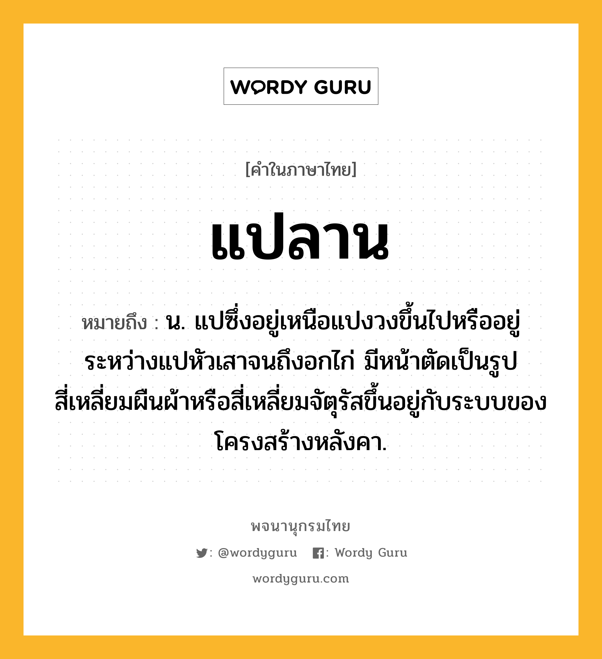 แปลาน ความหมาย หมายถึงอะไร?, คำในภาษาไทย แปลาน หมายถึง น. แปซึ่งอยู่เหนือแปงวงขึ้นไปหรืออยู่ระหว่างแปหัวเสาจนถึงอกไก่ มีหน้าตัดเป็นรูปสี่เหลี่ยมผืนผ้าหรือสี่เหลี่ยมจัตุรัสขึ้นอยู่กับระบบของโครงสร้างหลังคา.