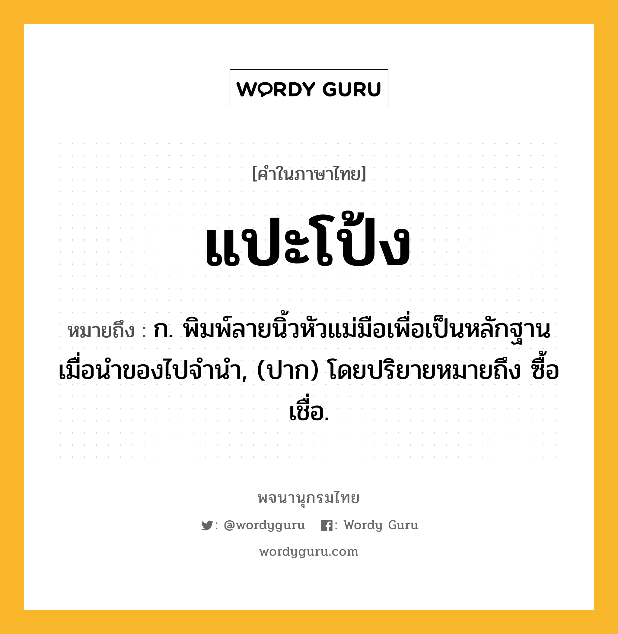 แปะโป้ง ความหมาย หมายถึงอะไร?, คำในภาษาไทย แปะโป้ง หมายถึง ก. พิมพ์ลายนิ้วหัวแม่มือเพื่อเป็นหลักฐานเมื่อนำของไปจำนำ, (ปาก) โดยปริยายหมายถึง ซื้อเชื่อ.