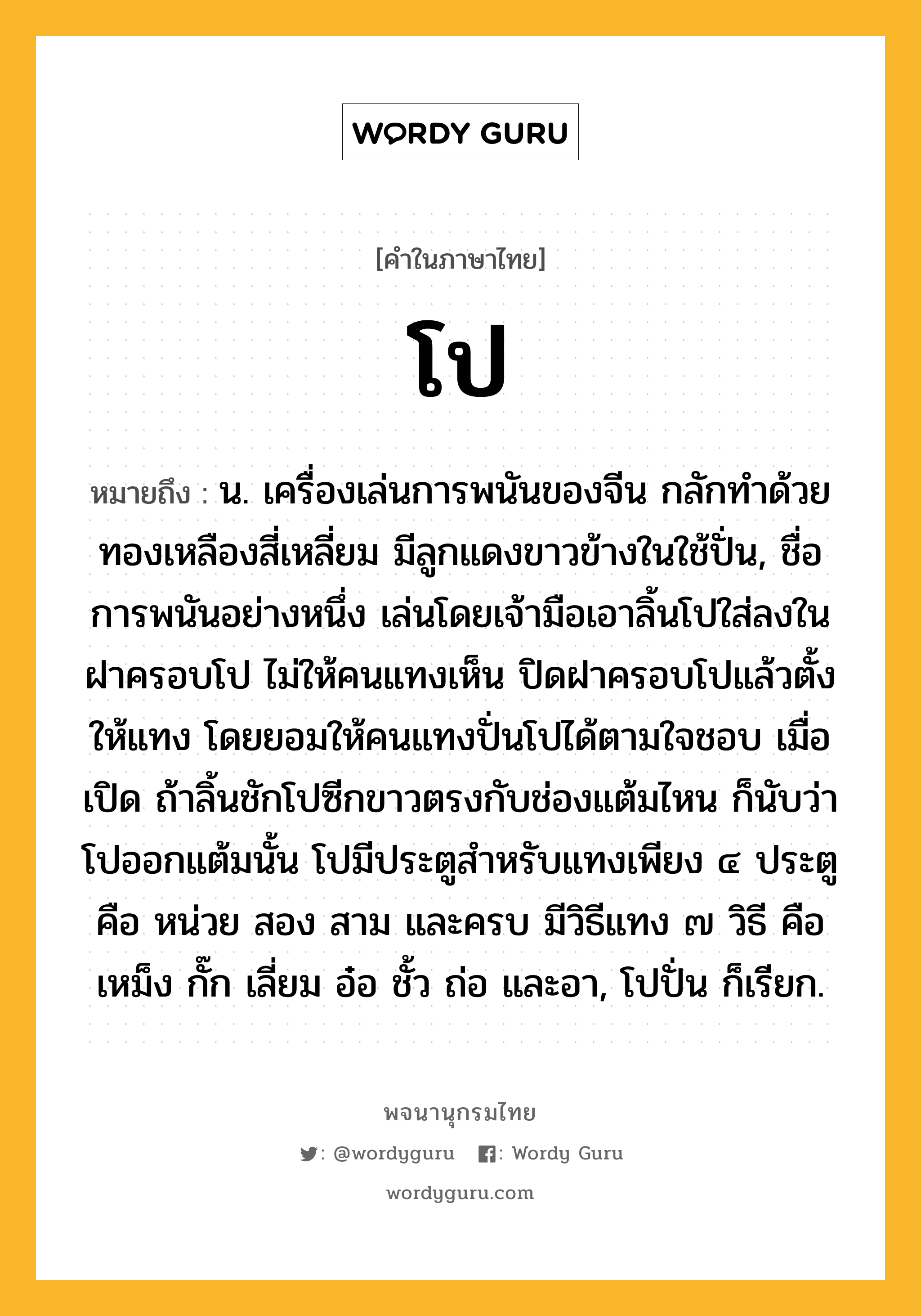 โป ความหมาย หมายถึงอะไร?, คำในภาษาไทย โป หมายถึง น. เครื่องเล่นการพนันของจีน กลักทําด้วยทองเหลืองสี่เหลี่ยม มีลูกแดงขาวข้างในใช้ปั่น, ชื่อการพนันอย่างหนึ่ง เล่นโดยเจ้ามือเอาลิ้นโปใส่ลงในฝาครอบโป ไม่ให้คนแทงเห็น ปิดฝาครอบโปแล้วตั้งให้แทง โดยยอมให้คนแทงปั่นโปได้ตามใจชอบ เมื่อเปิด ถ้าลิ้นชักโปซีกขาวตรงกับช่องแต้มไหน ก็นับว่าโปออกแต้มนั้น โปมีประตูสำหรับแทงเพียง ๔ ประตู คือ หน่วย สอง สาม และครบ มีวิธีแทง ๗ วิธี คือ เหม็ง กั๊ก เลี่ยม อ๋อ ชั้ว ถ่อ และอา, โปปั่น ก็เรียก.