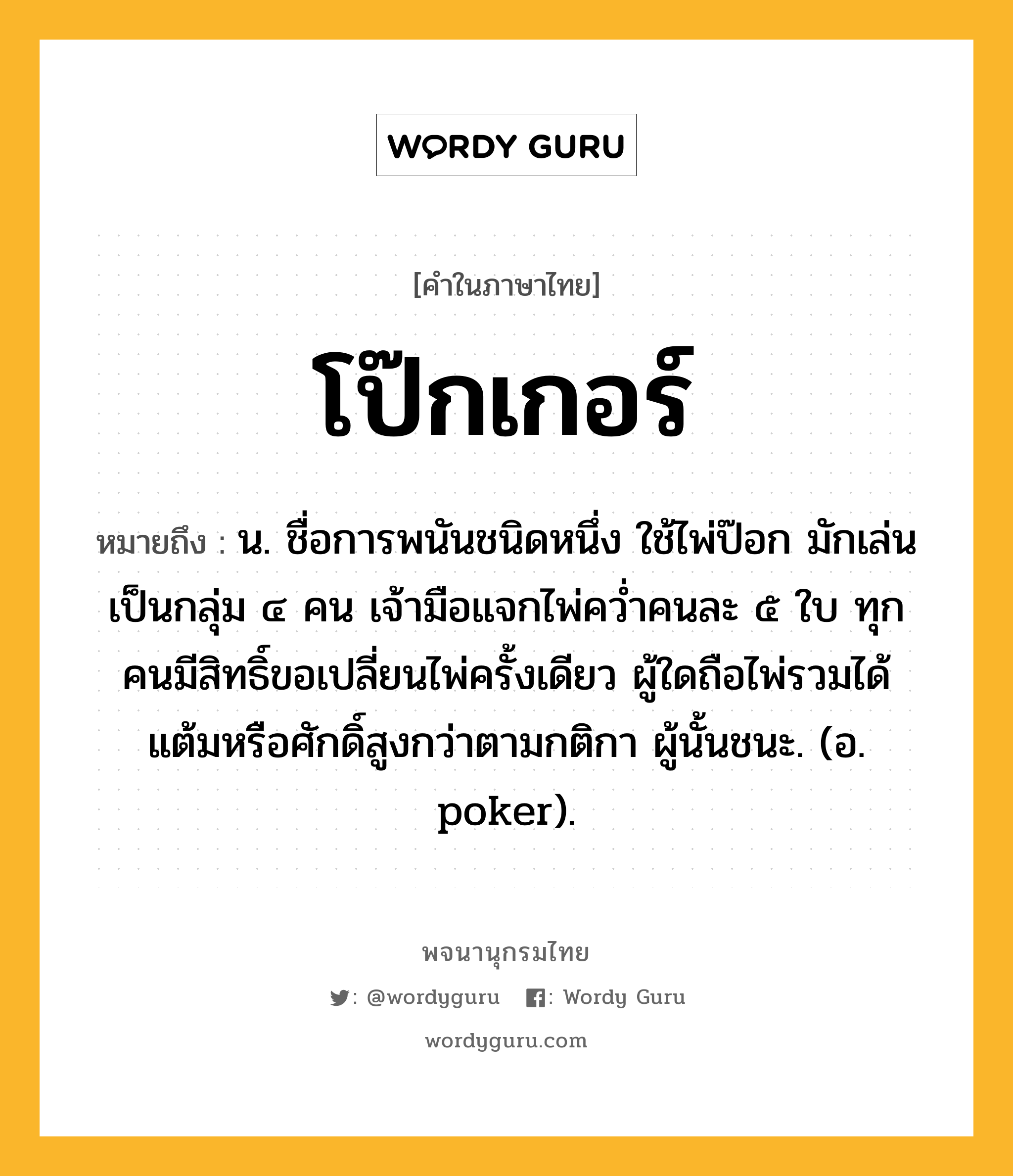 โป๊กเกอร์ ความหมาย หมายถึงอะไร?, คำในภาษาไทย โป๊กเกอร์ หมายถึง น. ชื่อการพนันชนิดหนึ่ง ใช้ไพ่ป๊อก มักเล่นเป็นกลุ่ม ๔ คน เจ้ามือแจกไพ่ควํ่าคนละ ๕ ใบ ทุกคนมีสิทธิ์ขอเปลี่ยนไพ่ครั้งเดียว ผู้ใดถือไพ่รวมได้แต้มหรือศักดิ์สูงกว่าตามกติกา ผู้นั้นชนะ. (อ. poker).