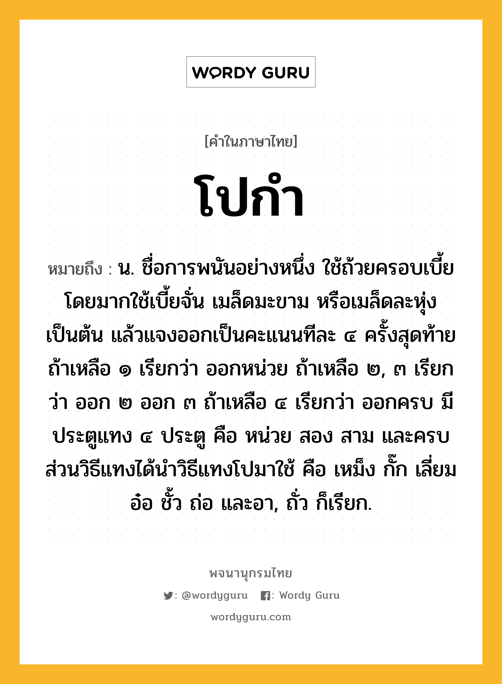 โปกำ ความหมาย หมายถึงอะไร?, คำในภาษาไทย โปกำ หมายถึง น. ชื่อการพนันอย่างหนึ่ง ใช้ถ้วยครอบเบี้ย โดยมากใช้เบี้ยจั่น เมล็ดมะขาม หรือเมล็ดละหุ่ง เป็นต้น แล้วแจงออกเป็นคะแนนทีละ ๔ ครั้งสุดท้ายถ้าเหลือ ๑ เรียกว่า ออกหน่วย ถ้าเหลือ ๒, ๓ เรียกว่า ออก ๒ ออก ๓ ถ้าเหลือ ๔ เรียกว่า ออกครบ มีประตูแทง ๔ ประตู คือ หน่วย สอง สาม และครบ ส่วนวิธีแทงได้นำวิธีแทงโปมาใช้ คือ เหม็ง กั๊ก เลี่ยม อ๋อ ชั้ว ถ่อ และอา, ถั่ว ก็เรียก.