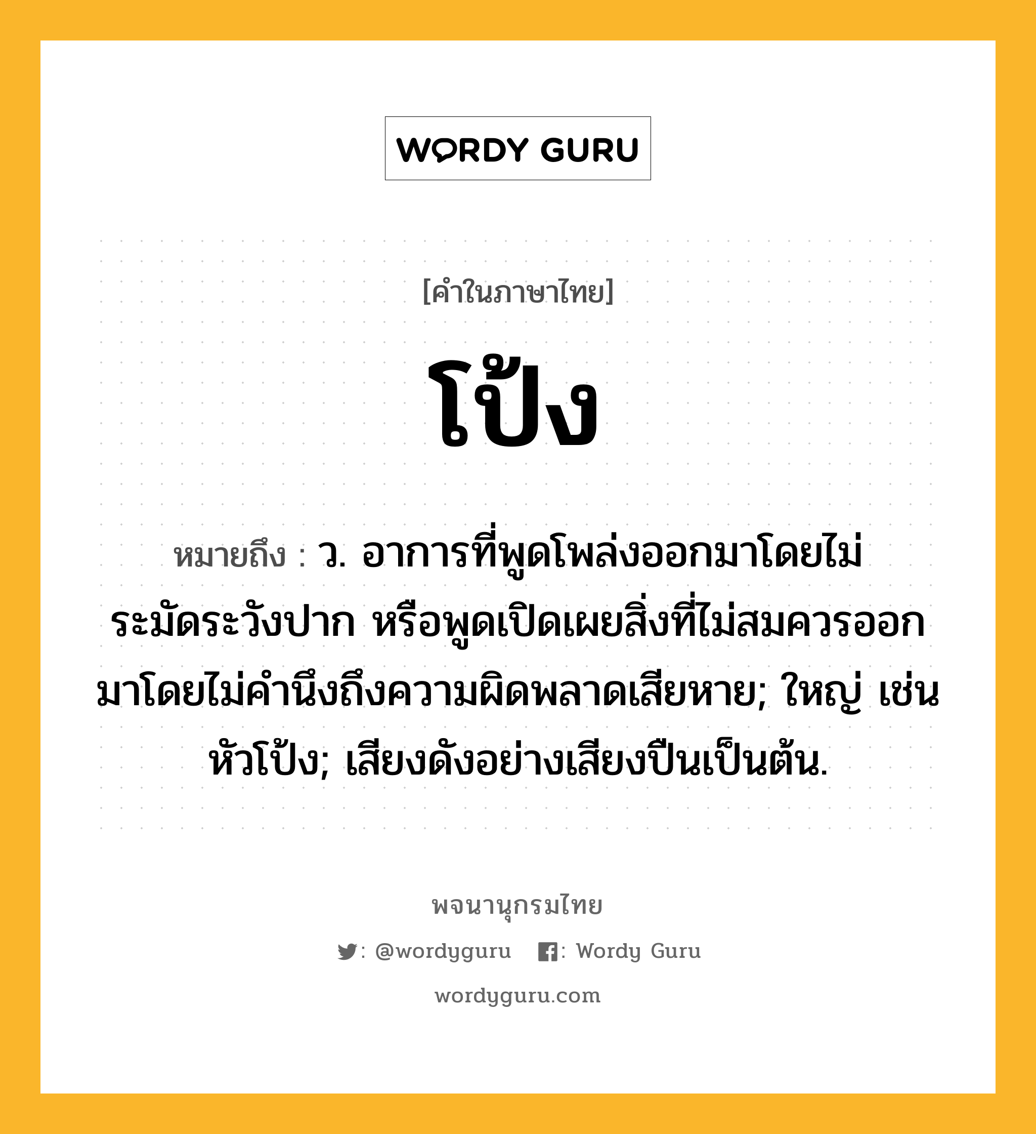 โป้ง ความหมาย หมายถึงอะไร?, คำในภาษาไทย โป้ง หมายถึง ว. อาการที่พูดโพล่งออกมาโดยไม่ระมัดระวังปาก หรือพูดเปิดเผยสิ่งที่ไม่สมควรออกมาโดยไม่คํานึงถึงความผิดพลาดเสียหาย; ใหญ่ เช่น หัวโป้ง; เสียงดังอย่างเสียงปืนเป็นต้น.