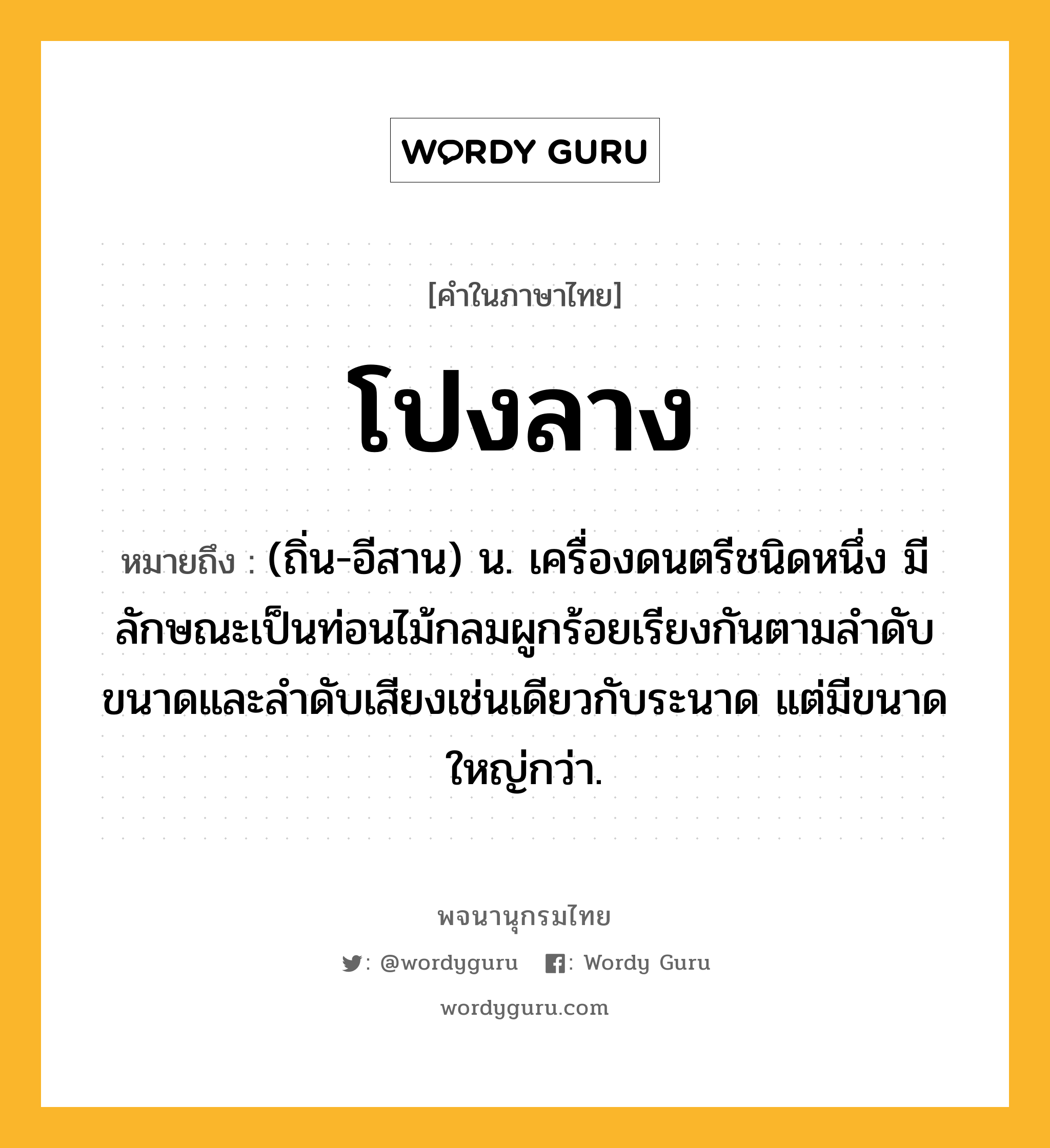 โปงลาง ความหมาย หมายถึงอะไร?, คำในภาษาไทย โปงลาง หมายถึง (ถิ่น-อีสาน) น. เครื่องดนตรีชนิดหนึ่ง มีลักษณะเป็นท่อนไม้กลมผูกร้อยเรียงกันตามลําดับขนาดและลําดับเสียงเช่นเดียวกับระนาด แต่มีขนาดใหญ่กว่า.