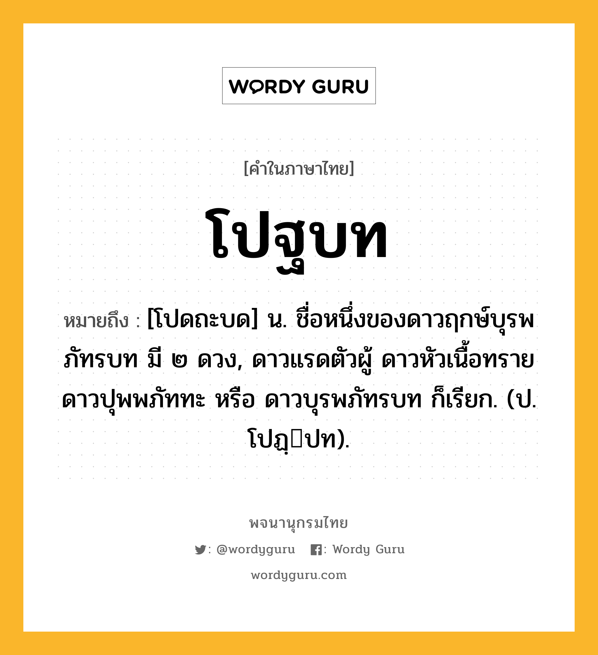 โปฐบท ความหมาย หมายถึงอะไร?, คำในภาษาไทย โปฐบท หมายถึง [โปดถะบด] น. ชื่อหนึ่งของดาวฤกษ์บุรพภัทรบท มี ๒ ดวง, ดาวแรดตัวผู้ ดาวหัวเนื้อทราย ดาวปุพพภัททะ หรือ ดาวบุรพภัทรบท ก็เรียก. (ป. โปฏฺปท).