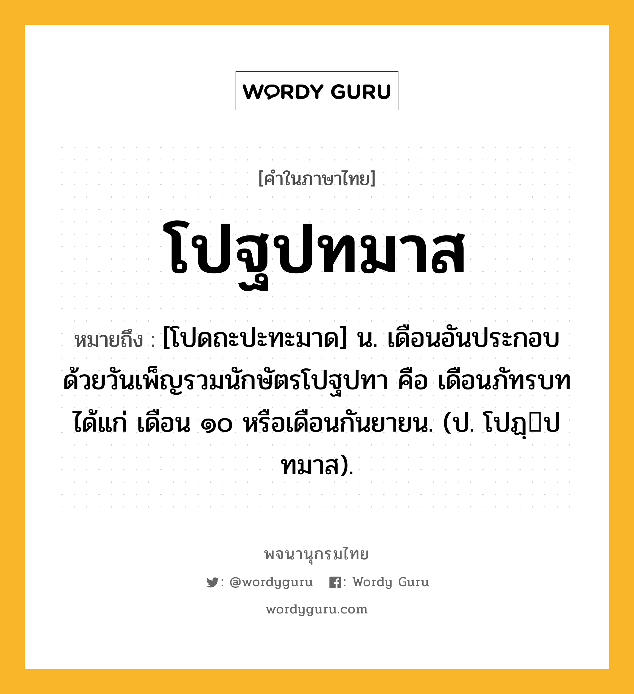 โปฐปทมาส ความหมาย หมายถึงอะไร?, คำในภาษาไทย โปฐปทมาส หมายถึง [โปดถะปะทะมาด] น. เดือนอันประกอบด้วยวันเพ็ญรวมนักษัตรโปฐปทา คือ เดือนภัทรบท ได้แก่ เดือน ๑๐ หรือเดือนกันยายน. (ป. โปฏฺปทมาส).