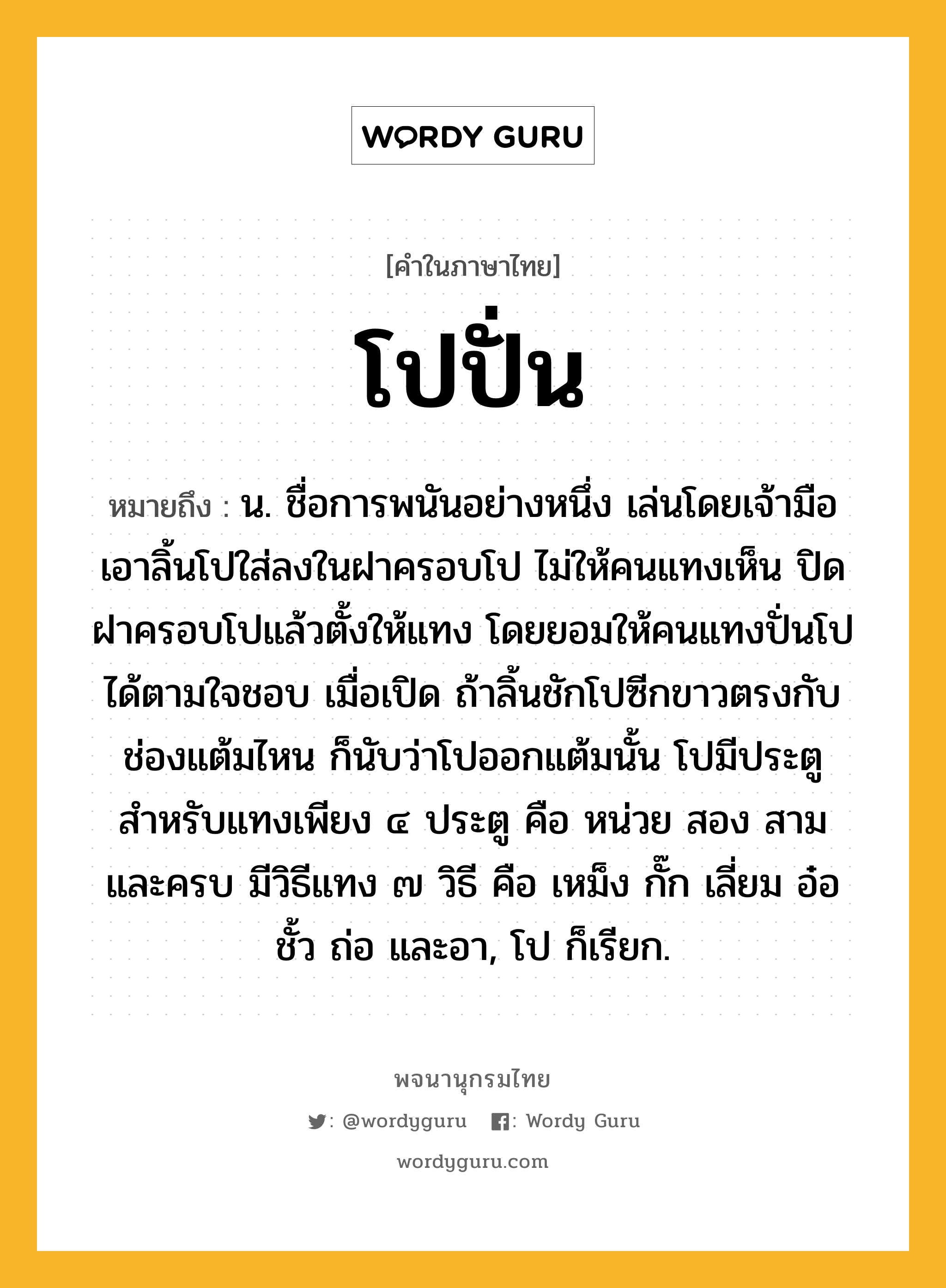 โปปั่น ความหมาย หมายถึงอะไร?, คำในภาษาไทย โปปั่น หมายถึง น. ชื่อการพนันอย่างหนึ่ง เล่นโดยเจ้ามือเอาลิ้นโปใส่ลงในฝาครอบโป ไม่ให้คนแทงเห็น ปิดฝาครอบโปแล้วตั้งให้แทง โดยยอมให้คนแทงปั่นโปได้ตามใจชอบ เมื่อเปิด ถ้าลิ้นชักโปซีกขาวตรงกับช่องแต้มไหน ก็นับว่าโปออกแต้มนั้น โปมีประตูสำหรับแทงเพียง ๔ ประตู คือ หน่วย สอง สาม และครบ มีวิธีแทง ๗ วิธี คือ เหม็ง กั๊ก เลี่ยม อ๋อ ชั้ว ถ่อ และอา, โป ก็เรียก.