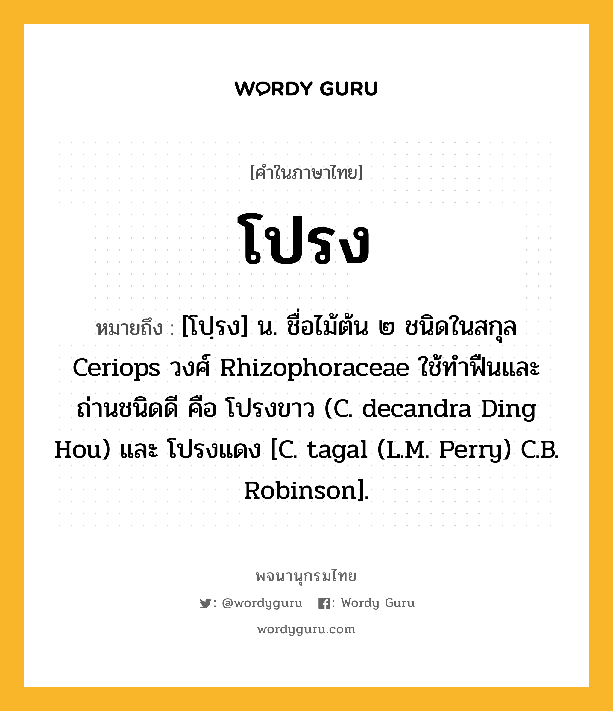 โปรง ความหมาย หมายถึงอะไร?, คำในภาษาไทย โปรง หมายถึง [โปฺรง] น. ชื่อไม้ต้น ๒ ชนิดในสกุล Ceriops วงศ์ Rhizophoraceae ใช้ทําฟืนและถ่านชนิดดี คือ โปรงขาว (C. decandra Ding Hou) และ โปรงแดง [C. tagal (L.M. Perry) C.B. Robinson].