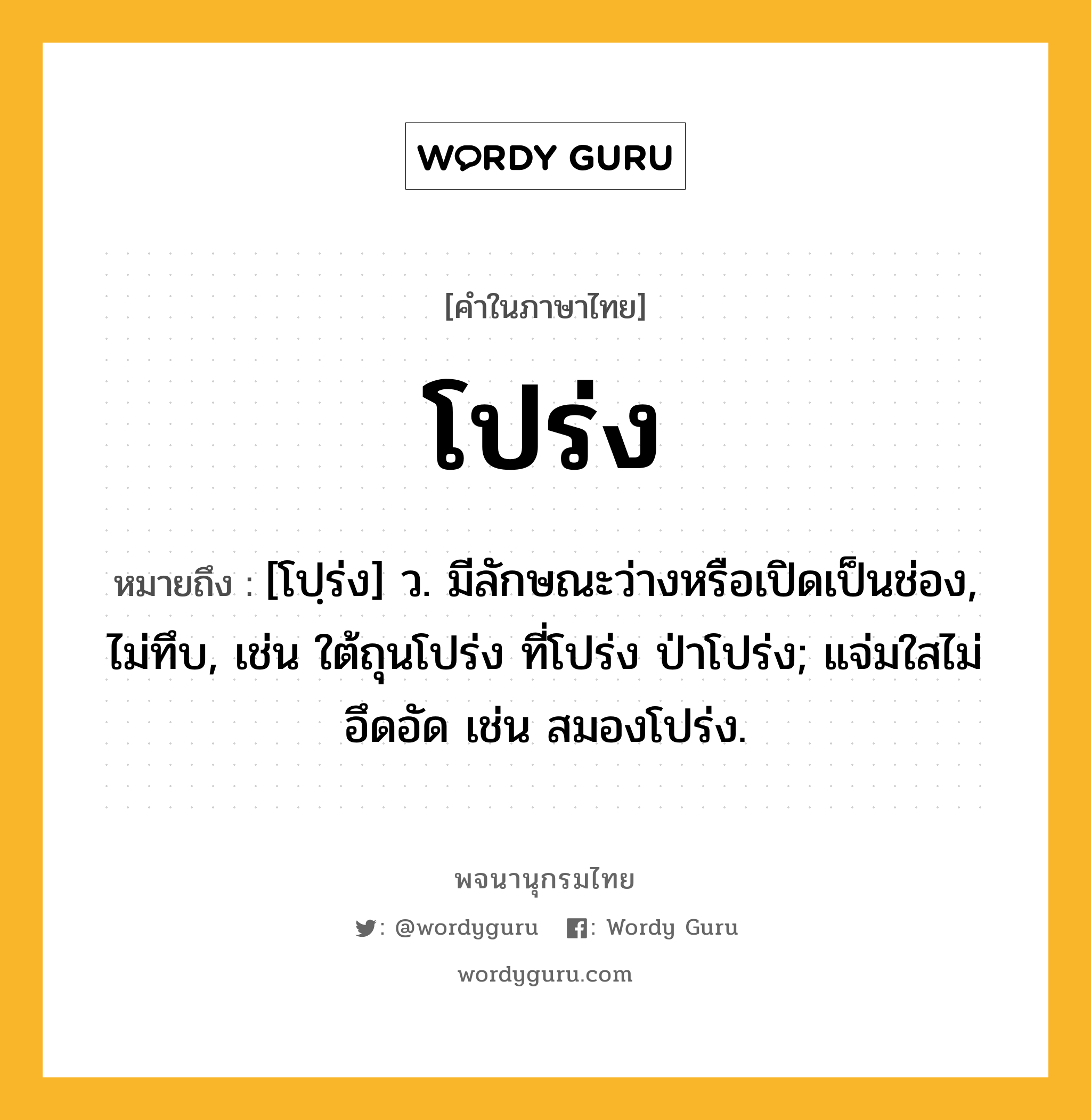 โปร่ง ความหมาย หมายถึงอะไร?, คำในภาษาไทย โปร่ง หมายถึง [โปฺร่ง] ว. มีลักษณะว่างหรือเปิดเป็นช่อง, ไม่ทึบ, เช่น ใต้ถุนโปร่ง ที่โปร่ง ป่าโปร่ง; แจ่มใสไม่อึดอัด เช่น สมองโปร่ง.