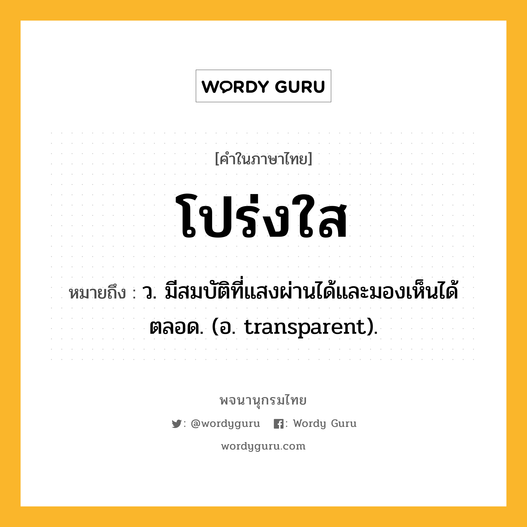 โปร่งใส ความหมาย หมายถึงอะไร?, คำในภาษาไทย โปร่งใส หมายถึง ว. มีสมบัติที่แสงผ่านได้และมองเห็นได้ตลอด. (อ. transparent).