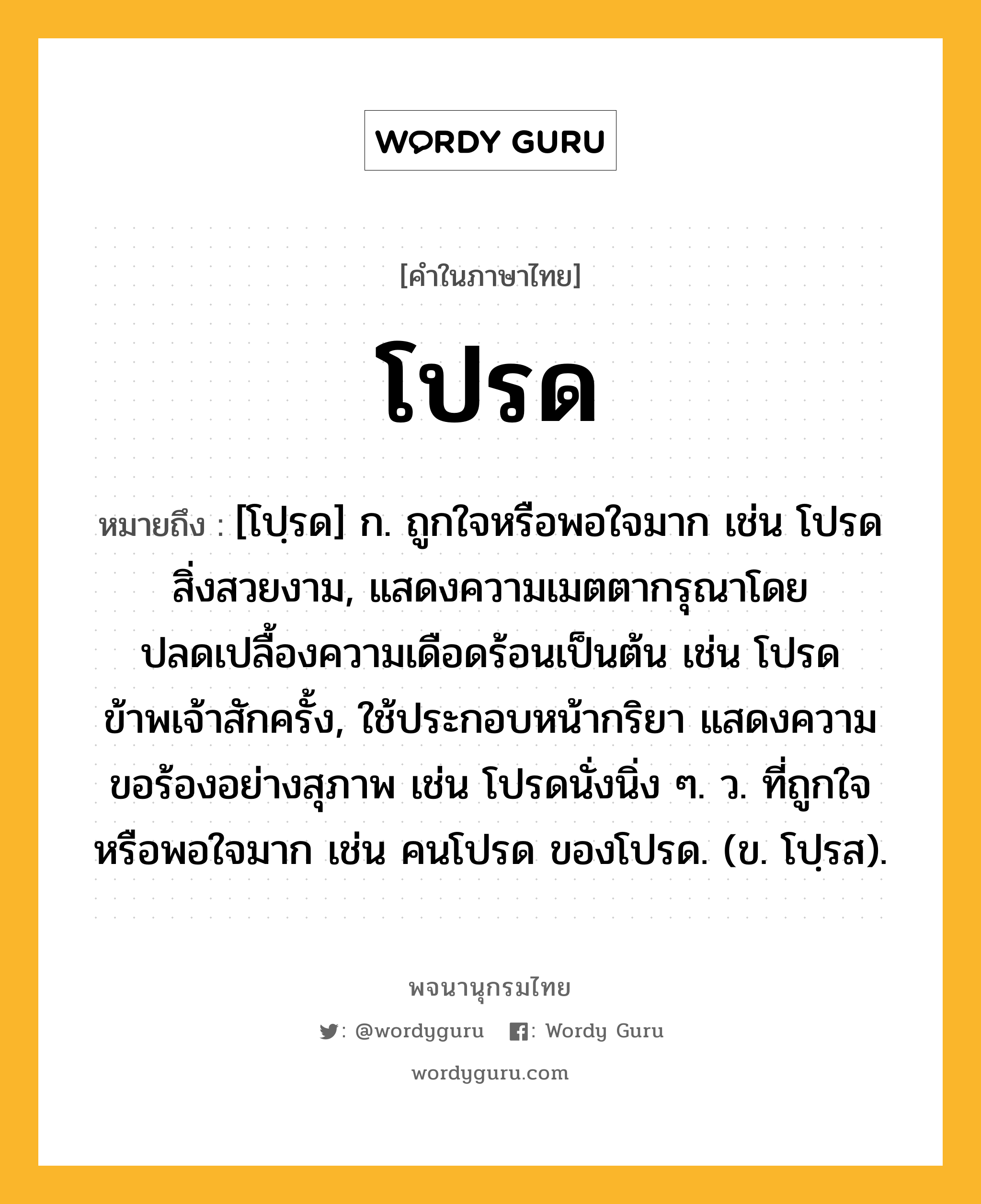 โปรด ความหมาย หมายถึงอะไร?, คำในภาษาไทย โปรด หมายถึง [โปฺรด] ก. ถูกใจหรือพอใจมาก เช่น โปรดสิ่งสวยงาม, แสดงความเมตตากรุณาโดยปลดเปลื้องความเดือดร้อนเป็นต้น เช่น โปรดข้าพเจ้าสักครั้ง, ใช้ประกอบหน้ากริยา แสดงความขอร้องอย่างสุภาพ เช่น โปรดนั่งนิ่ง ๆ. ว. ที่ถูกใจหรือพอใจมาก เช่น คนโปรด ของโปรด. (ข. โปฺรส).