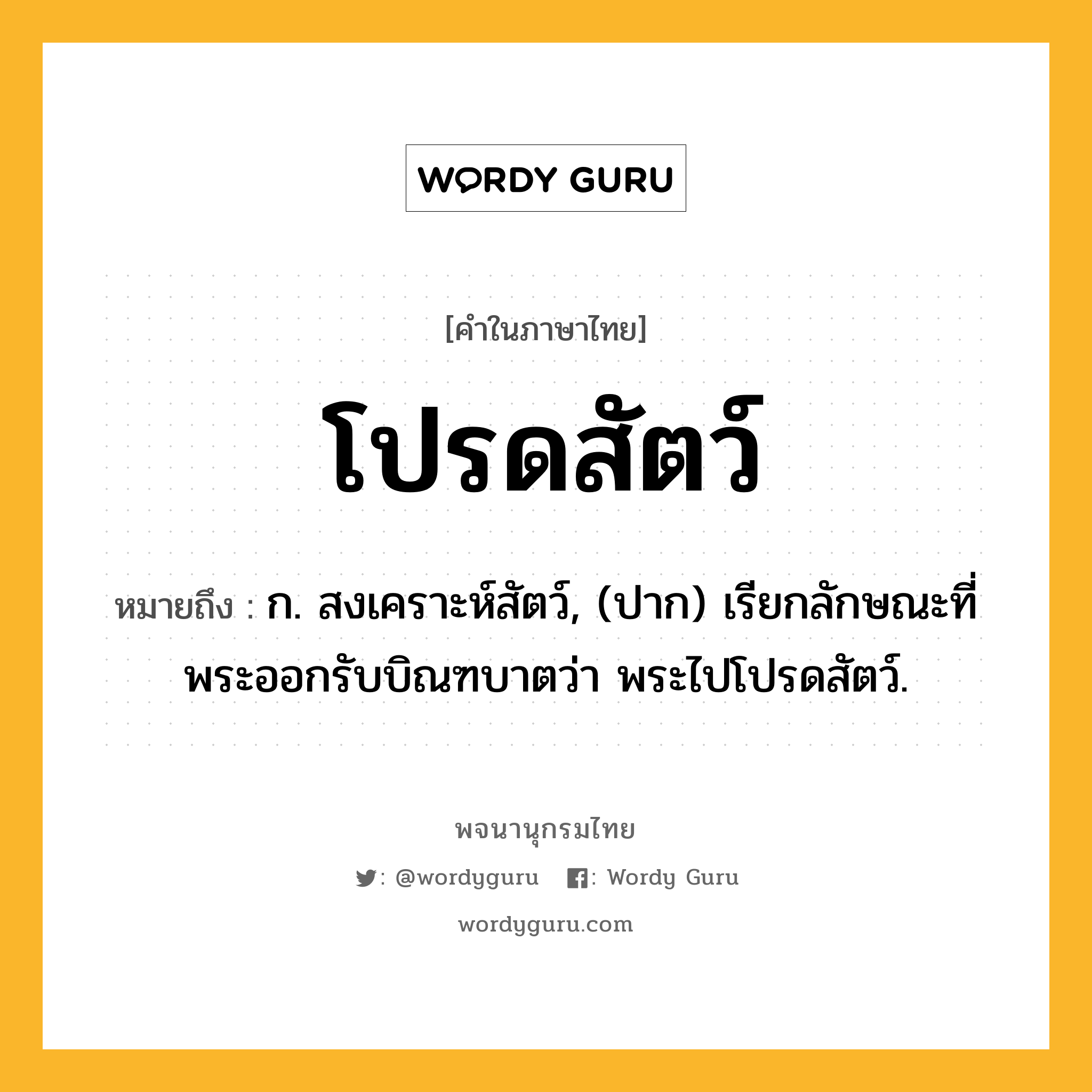 โปรดสัตว์ ความหมาย หมายถึงอะไร?, คำในภาษาไทย โปรดสัตว์ หมายถึง ก. สงเคราะห์สัตว์, (ปาก) เรียกลักษณะที่พระออกรับบิณฑบาตว่า พระไปโปรดสัตว์.