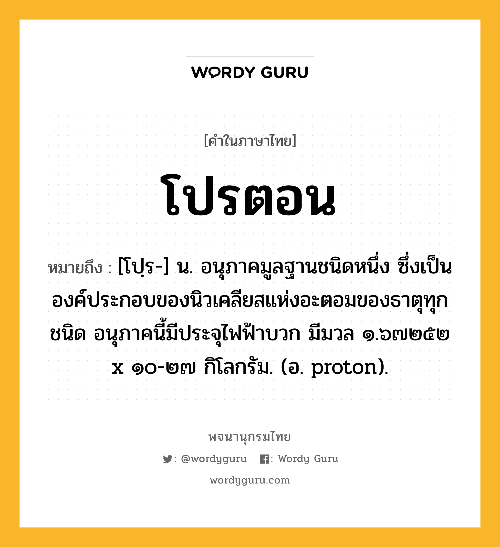 โปรตอน ความหมาย หมายถึงอะไร?, คำในภาษาไทย โปรตอน หมายถึง [โปฺร-] น. อนุภาคมูลฐานชนิดหนึ่ง ซึ่งเป็นองค์ประกอบของนิวเคลียสแห่งอะตอมของธาตุทุกชนิด อนุภาคนี้มีประจุไฟฟ้าบวก มีมวล ๑.๖๗๒๕๒ x ๑๐-๒๗ กิโลกรัม. (อ. proton).