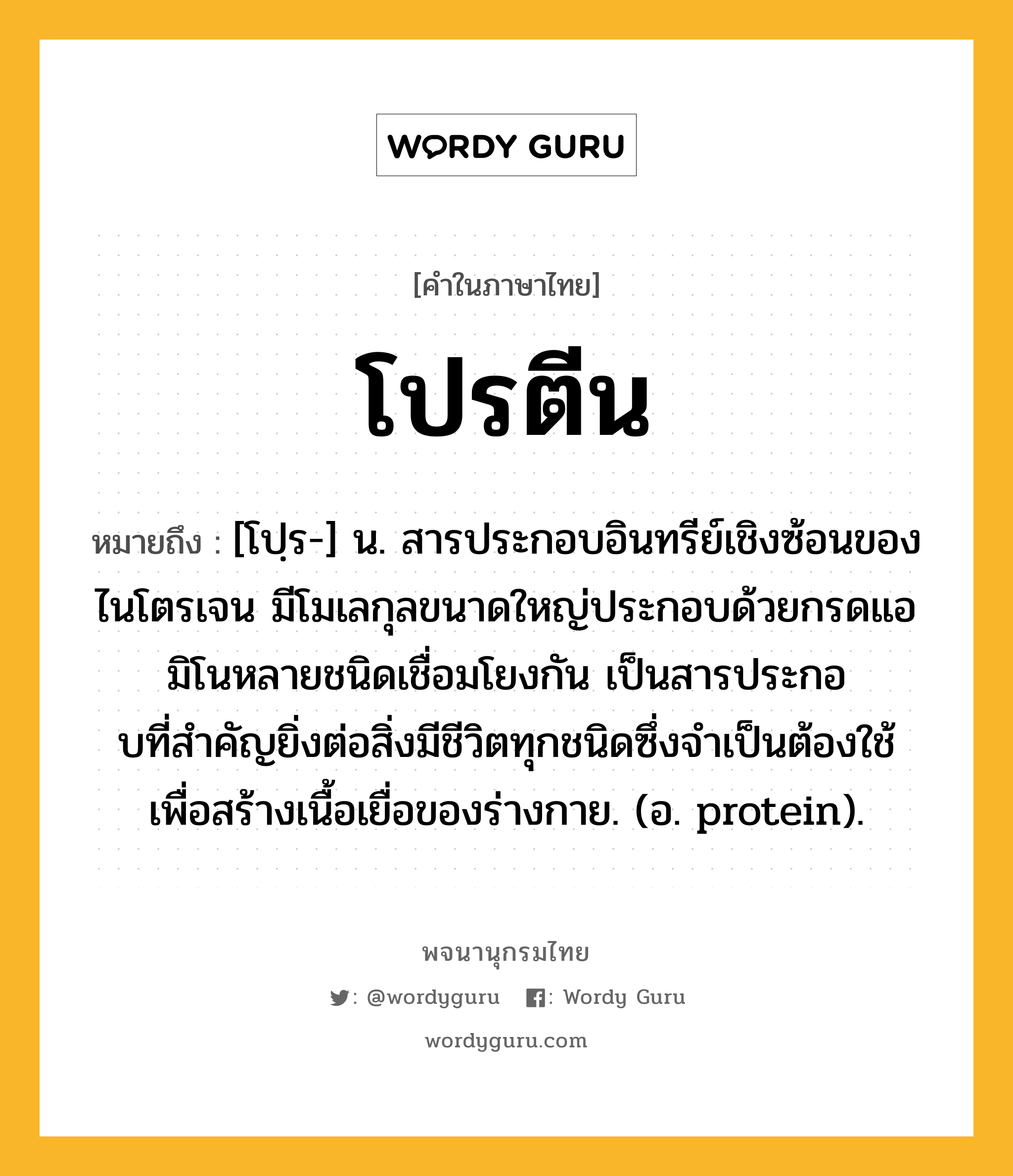 โปรตีน ความหมาย หมายถึงอะไร?, คำในภาษาไทย โปรตีน หมายถึง [โปฺร-] น. สารประกอบอินทรีย์เชิงซ้อนของไนโตรเจน มีโมเลกุลขนาดใหญ่ประกอบด้วยกรดแอมิโนหลายชนิดเชื่อมโยงกัน เป็นสารประกอบที่สําคัญยิ่งต่อสิ่งมีชีวิตทุกชนิดซึ่งจําเป็นต้องใช้เพื่อสร้างเนื้อเยื่อของร่างกาย. (อ. protein).