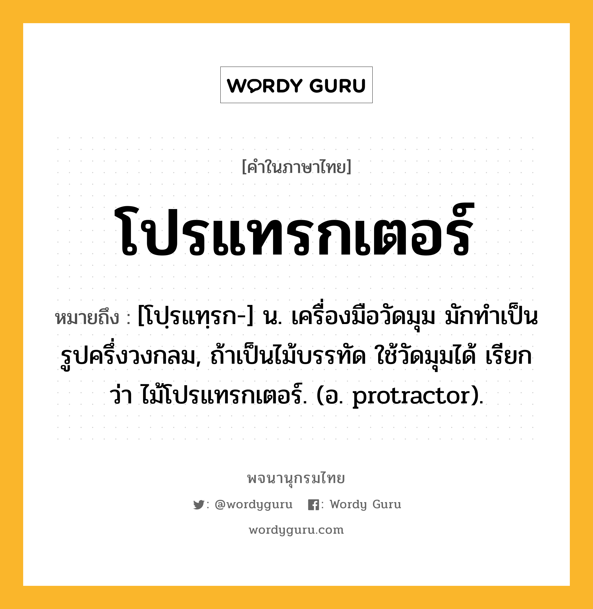 โปรแทรกเตอร์ ความหมาย หมายถึงอะไร?, คำในภาษาไทย โปรแทรกเตอร์ หมายถึง [โปฺรแทฺรก-] น. เครื่องมือวัดมุม มักทำเป็นรูปครึ่งวงกลม, ถ้าเป็นไม้บรรทัด ใช้วัดมุมได้ เรียกว่า ไม้โปรแทรกเตอร์. (อ. protractor).