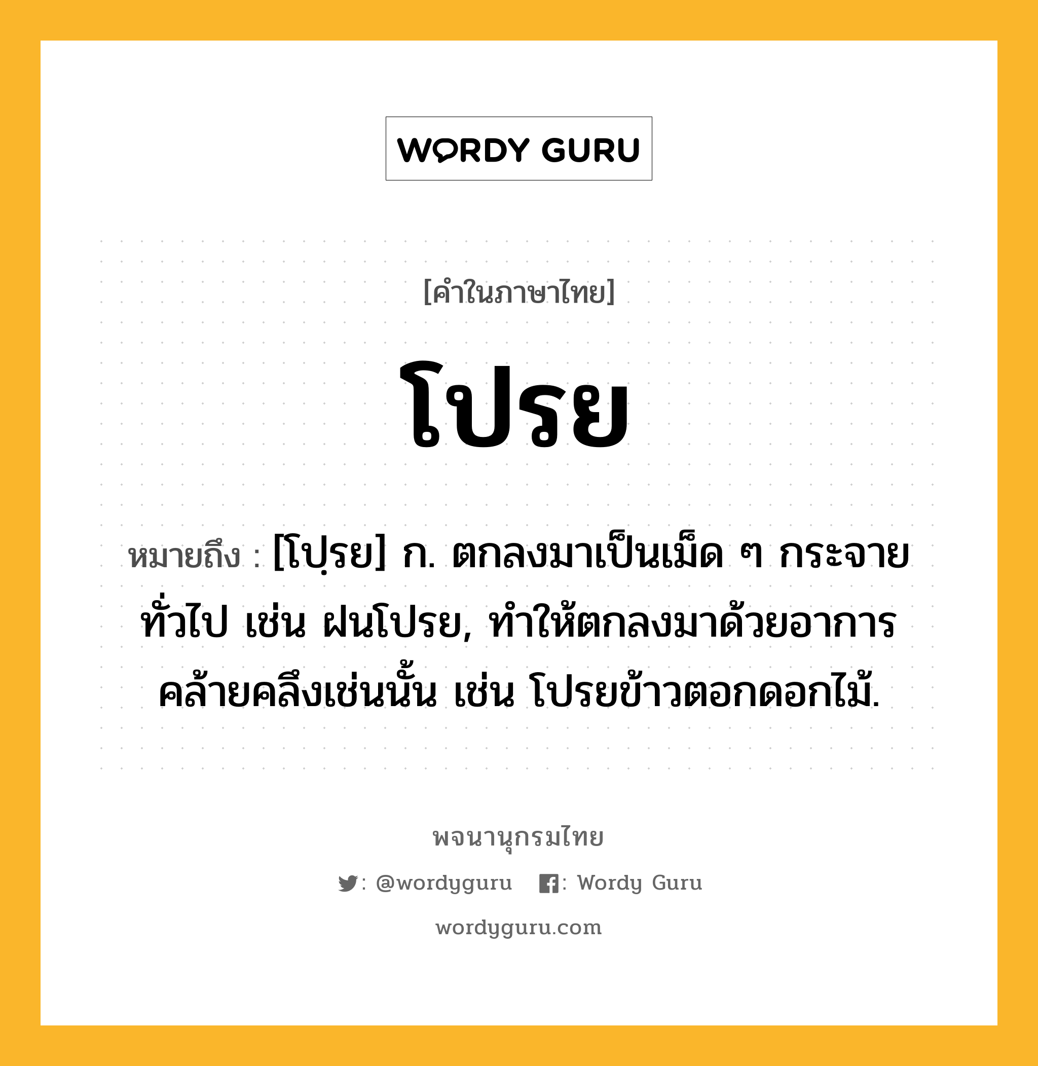 โปรย ความหมาย หมายถึงอะไร?, คำในภาษาไทย โปรย หมายถึง [โปฺรย] ก. ตกลงมาเป็นเม็ด ๆ กระจายทั่วไป เช่น ฝนโปรย, ทําให้ตกลงมาด้วยอาการคล้ายคลึงเช่นนั้น เช่น โปรยข้าวตอกดอกไม้.