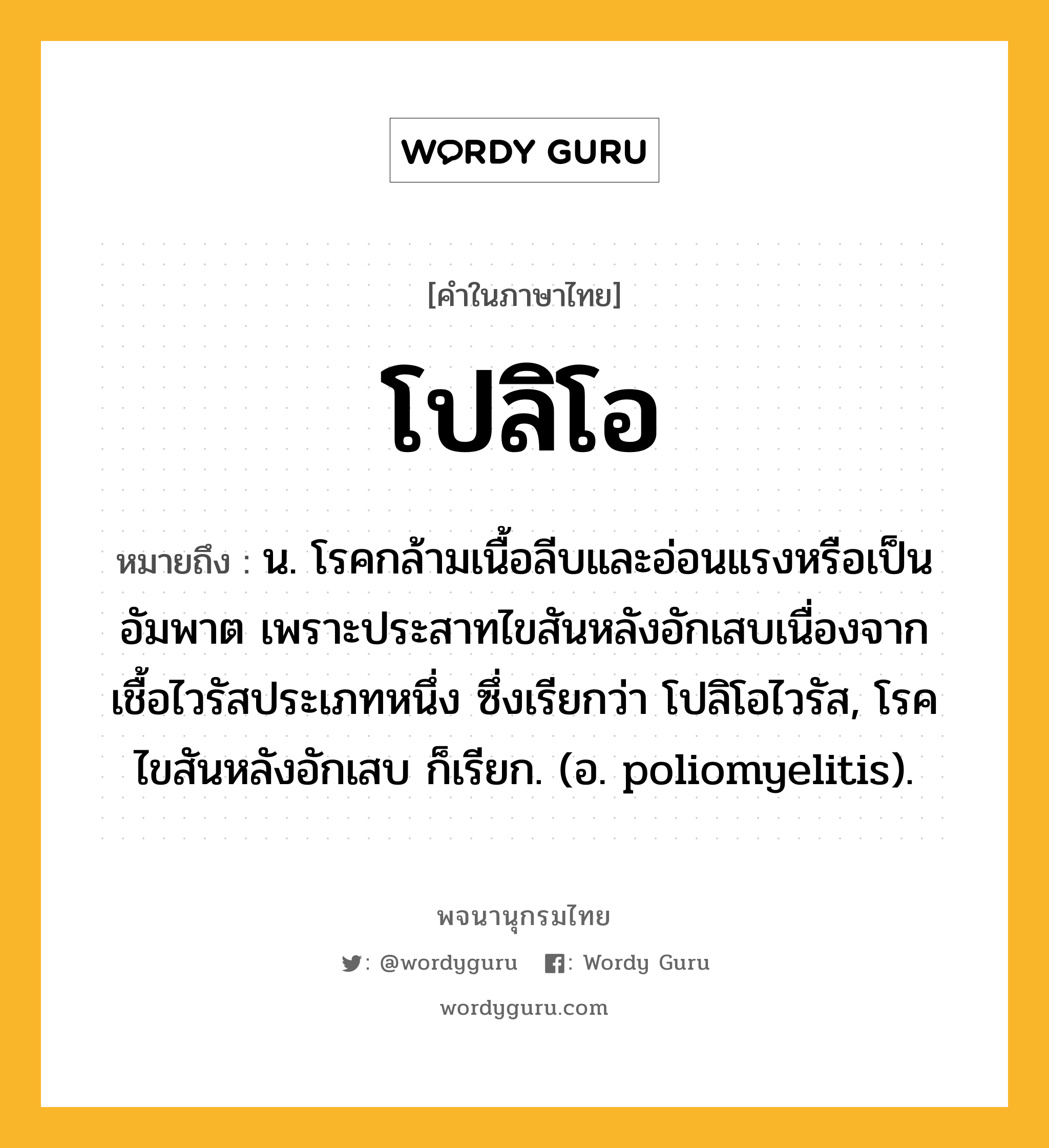 โปลิโอ ความหมาย หมายถึงอะไร?, คำในภาษาไทย โปลิโอ หมายถึง น. โรคกล้ามเนื้อลีบและอ่อนแรงหรือเป็นอัมพาต เพราะประสาทไขสันหลังอักเสบเนื่องจากเชื้อไวรัสประเภทหนึ่ง ซึ่งเรียกว่า โปลิโอไวรัส, โรคไขสันหลังอักเสบ ก็เรียก. (อ. poliomyelitis).