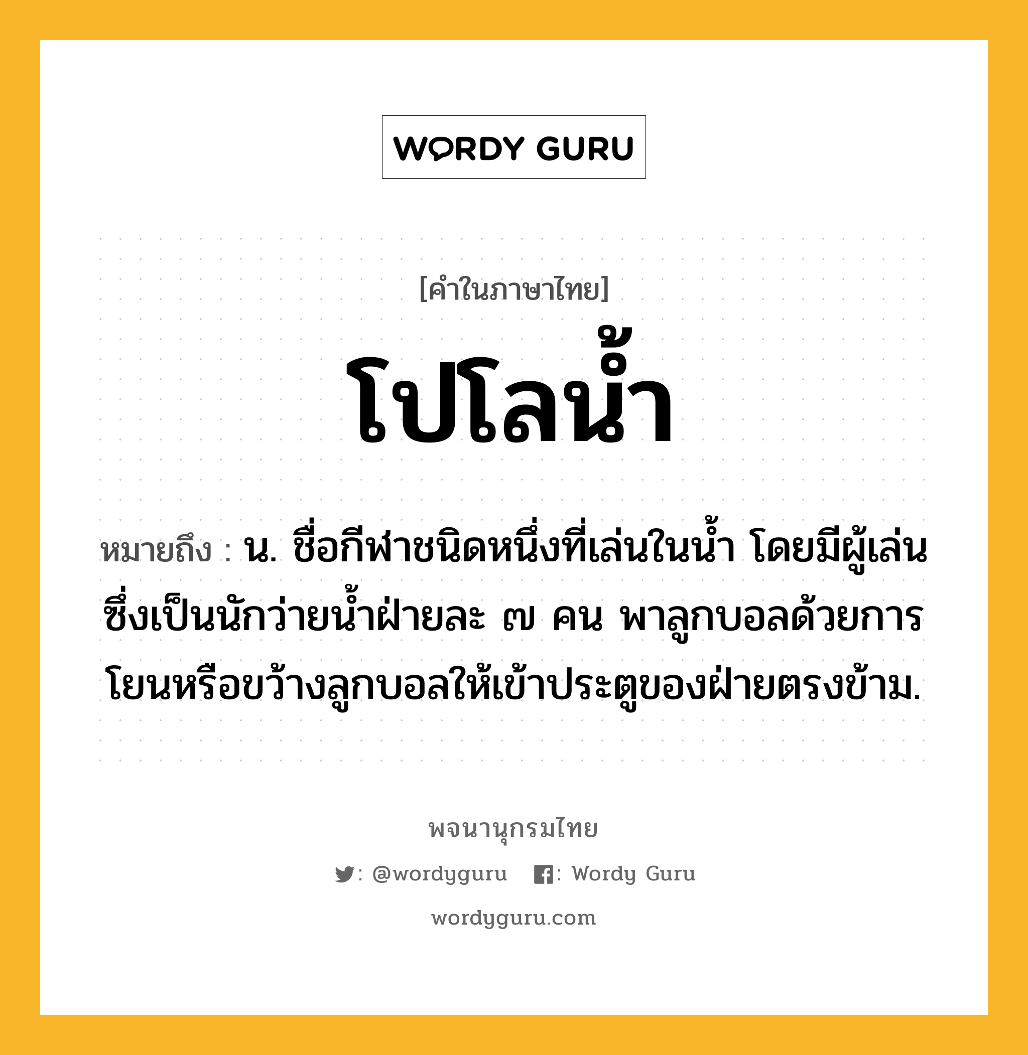 โปโลน้ำ ความหมาย หมายถึงอะไร?, คำในภาษาไทย โปโลน้ำ หมายถึง น. ชื่อกีฬาชนิดหนึ่งที่เล่นในน้ำ โดยมีผู้เล่นซึ่งเป็นนักว่ายน้ำฝ่ายละ ๗ คน พาลูกบอลด้วยการโยนหรือขว้างลูกบอลให้เข้าประตูของฝ่ายตรงข้าม.