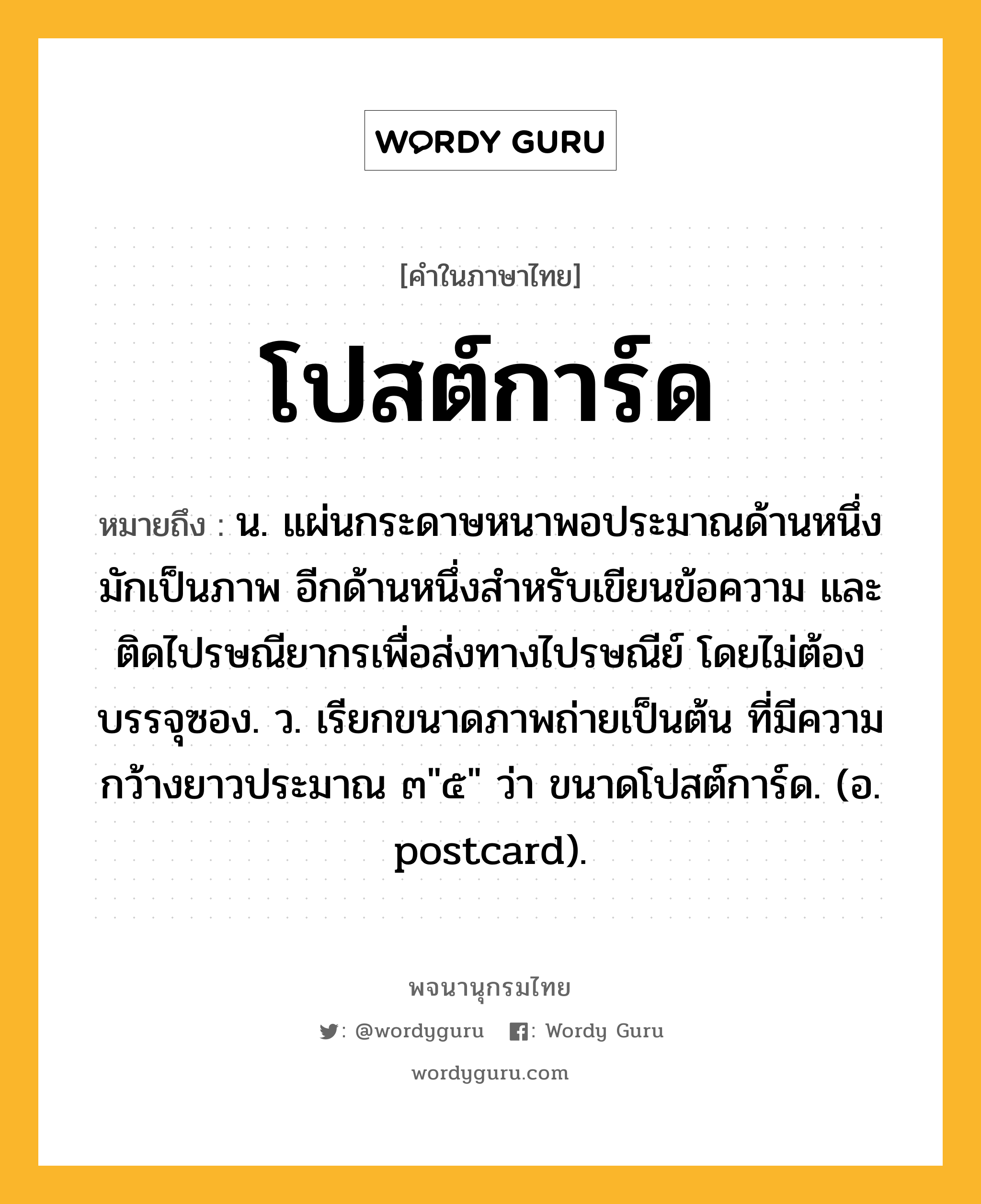 โปสต์การ์ด ความหมาย หมายถึงอะไร?, คำในภาษาไทย โปสต์การ์ด หมายถึง น. แผ่นกระดาษหนาพอประมาณด้านหนึ่งมักเป็นภาพ อีกด้านหนึ่งสำหรับเขียนข้อความ และติดไปรษณียากรเพื่อส่งทางไปรษณีย์ โดยไม่ต้องบรรจุซอง. ว. เรียกขนาดภาพถ่ายเป็นต้น ที่มีความกว้างยาวประมาณ ๓&#34;๕&#34; ว่า ขนาดโปสต์การ์ด. (อ. postcard).