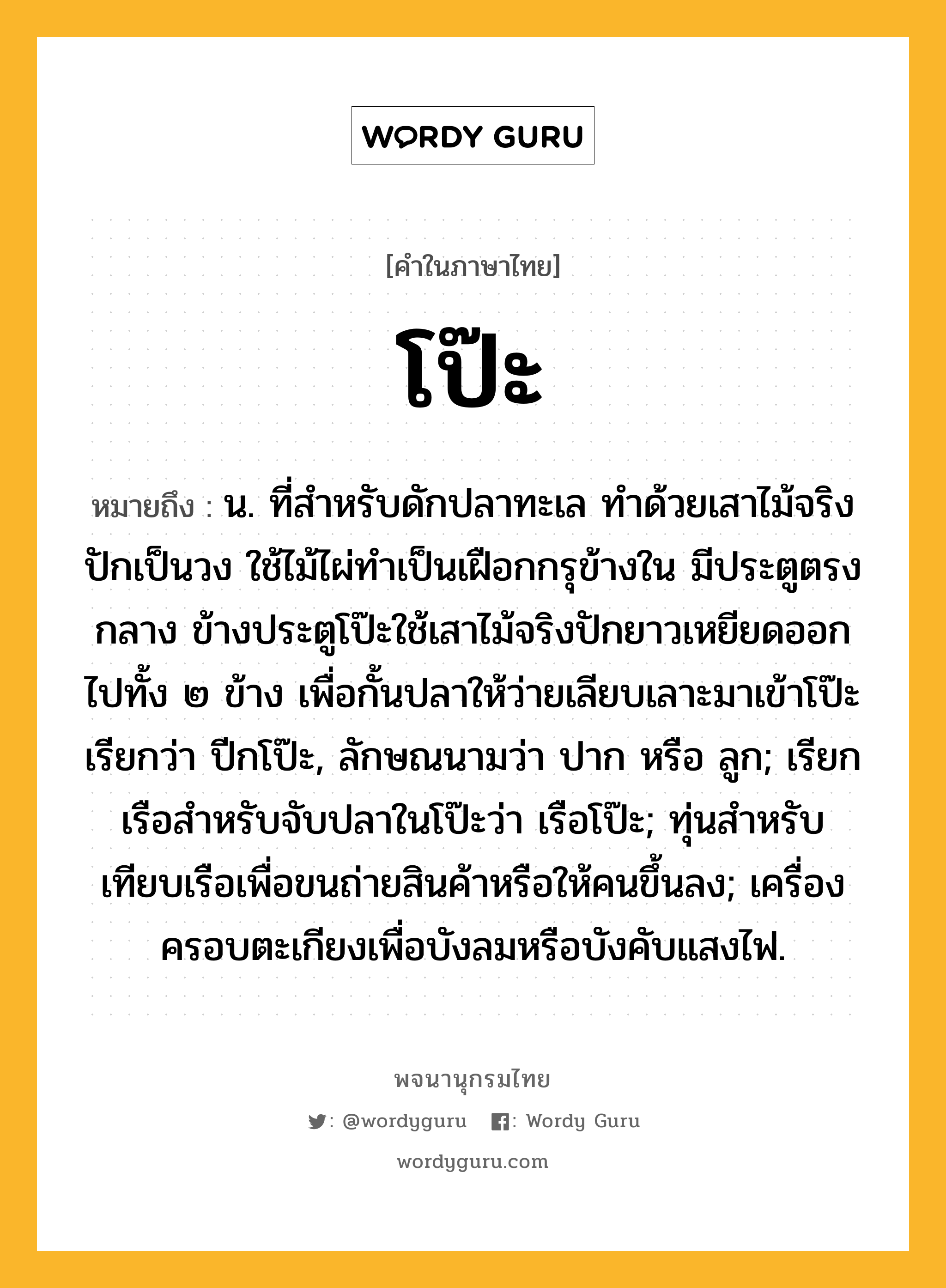 โป๊ะ ความหมาย หมายถึงอะไร?, คำในภาษาไทย โป๊ะ หมายถึง น. ที่สำหรับดักปลาทะเล ทำด้วยเสาไม้จริงปักเป็นวง ใช้ไม้ไผ่ทำเป็นเฝือกกรุข้างใน มีประตูตรงกลาง ข้างประตูโป๊ะใช้เสาไม้จริงปักยาวเหยียดออกไปทั้ง ๒ ข้าง เพื่อกั้นปลาให้ว่ายเลียบเลาะมาเข้าโป๊ะ เรียกว่า ปีกโป๊ะ, ลักษณนามว่า ปาก หรือ ลูก; เรียกเรือสำหรับจับปลาในโป๊ะว่า เรือโป๊ะ; ทุ่นสำหรับเทียบเรือเพื่อขนถ่ายสินค้าหรือให้คนขึ้นลง; เครื่องครอบตะเกียงเพื่อบังลมหรือบังคับแสงไฟ.