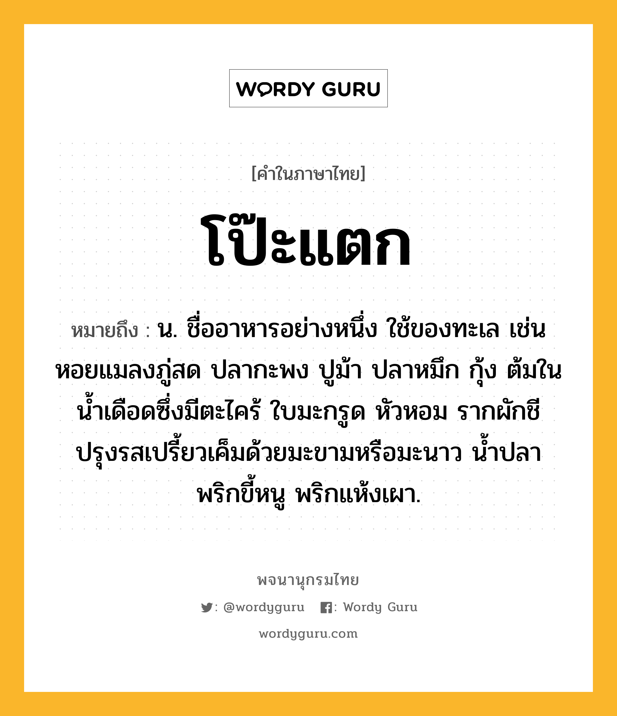 โป๊ะแตก ความหมาย หมายถึงอะไร?, คำในภาษาไทย โป๊ะแตก หมายถึง น. ชื่ออาหารอย่างหนึ่ง ใช้ของทะเล เช่น หอยแมลงภู่สด ปลากะพง ปูม้า ปลาหมึก กุ้ง ต้มในน้ำเดือดซึ่งมีตะไคร้ ใบมะกรูด หัวหอม รากผักชี ปรุงรสเปรี้ยวเค็มด้วยมะขามหรือมะนาว น้ำปลา พริกขี้หนู พริกแห้งเผา.