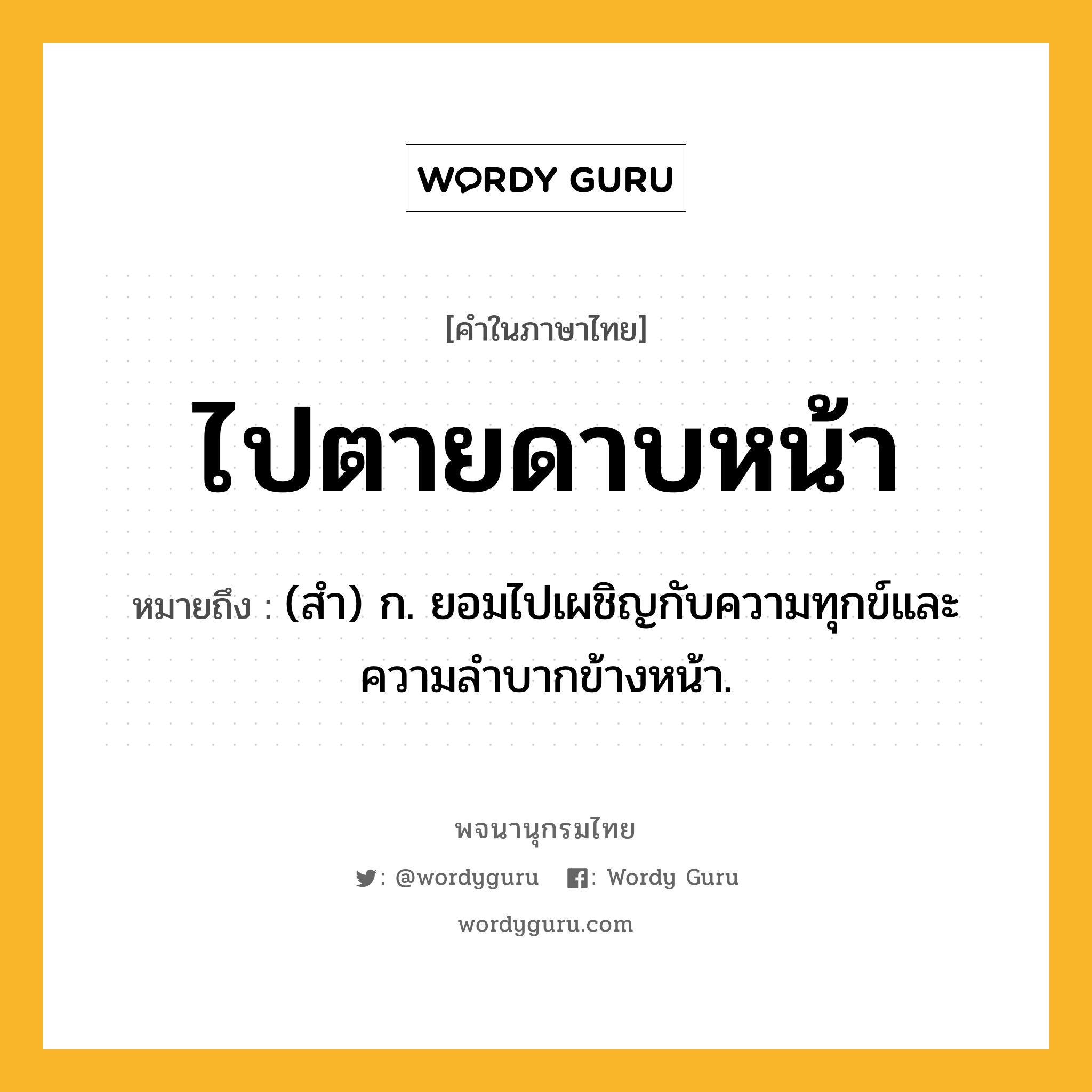 ไปตายดาบหน้า ความหมาย หมายถึงอะไร?, คำในภาษาไทย ไปตายดาบหน้า หมายถึง (สำ) ก. ยอมไปเผชิญกับความทุกข์และความลำบากข้างหน้า.