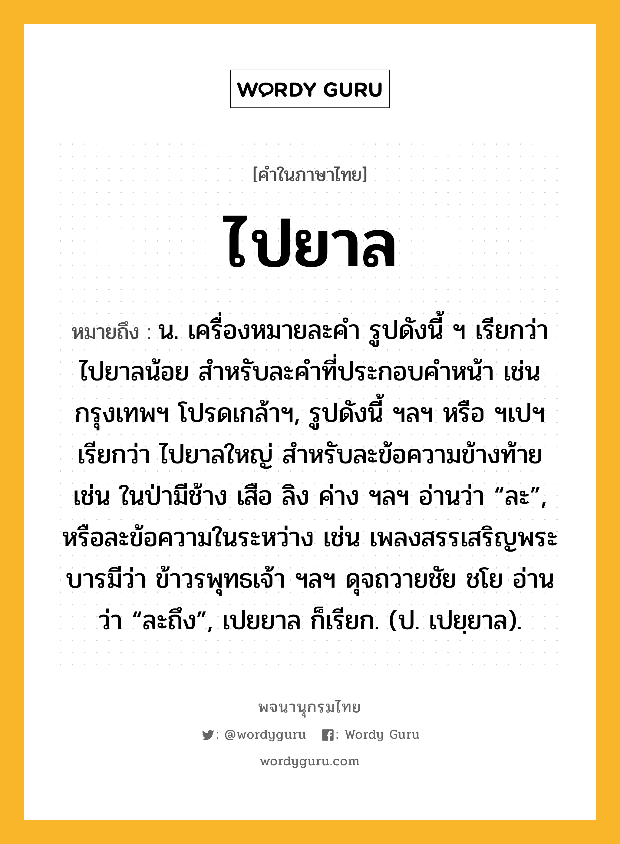 ไปยาล ความหมาย หมายถึงอะไร?, คำในภาษาไทย ไปยาล หมายถึง น. เครื่องหมายละคํา รูปดังนี้ ฯ เรียกว่า ไปยาลน้อย สําหรับละคําที่ประกอบคําหน้า เช่น กรุงเทพฯ โปรดเกล้าฯ, รูปดังนี้ ฯลฯ หรือ ฯเปฯ เรียกว่า ไปยาลใหญ่ สําหรับละข้อความข้างท้าย เช่น ในป่ามีช้าง เสือ ลิง ค่าง ฯลฯ อ่านว่า “ละ”, หรือละข้อความในระหว่าง เช่น เพลงสรรเสริญพระบารมีว่า ข้าวรพุทธเจ้า ฯลฯ ดุจถวายชัย ชโย อ่านว่า “ละถึง”, เปยยาล ก็เรียก. (ป. เปยฺยาล).