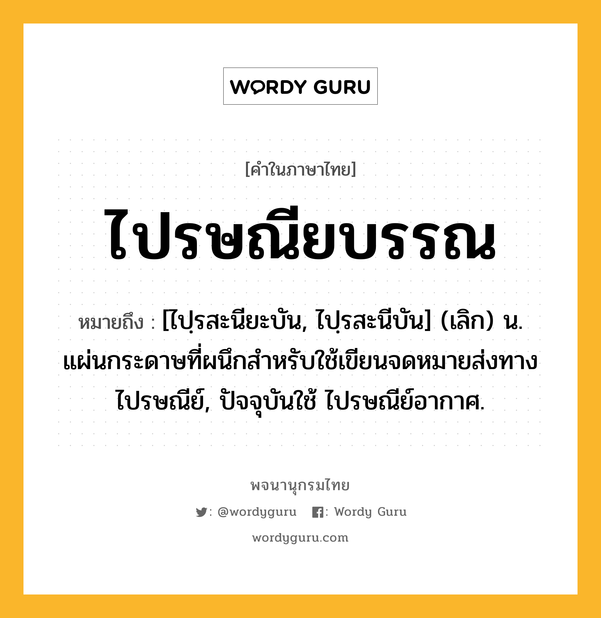 ไปรษณียบรรณ ความหมาย หมายถึงอะไร?, คำในภาษาไทย ไปรษณียบรรณ หมายถึง [ไปฺรสะนียะบัน, ไปฺรสะนีบัน] (เลิก) น. แผ่นกระดาษที่ผนึกสําหรับใช้เขียนจดหมายส่งทางไปรษณีย์, ปัจจุบันใช้ ไปรษณีย์อากาศ.