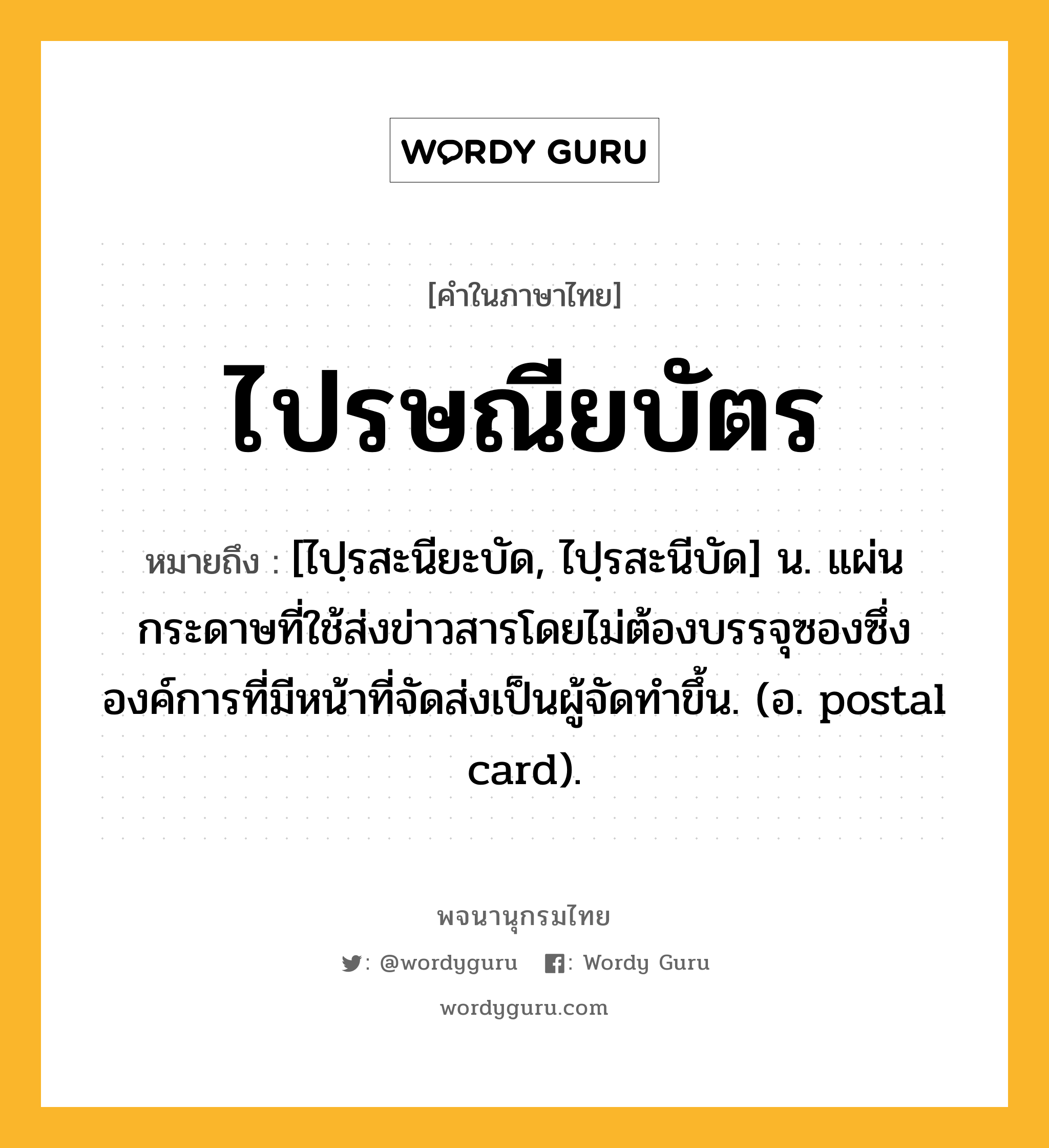 ไปรษณียบัตร ความหมาย หมายถึงอะไร?, คำในภาษาไทย ไปรษณียบัตร หมายถึง [ไปฺรสะนียะบัด, ไปฺรสะนีบัด] น. แผ่นกระดาษที่ใช้ส่งข่าวสารโดยไม่ต้องบรรจุซองซึ่งองค์การที่มีหน้าที่จัดส่งเป็นผู้จัดทำขึ้น. (อ. postal card).