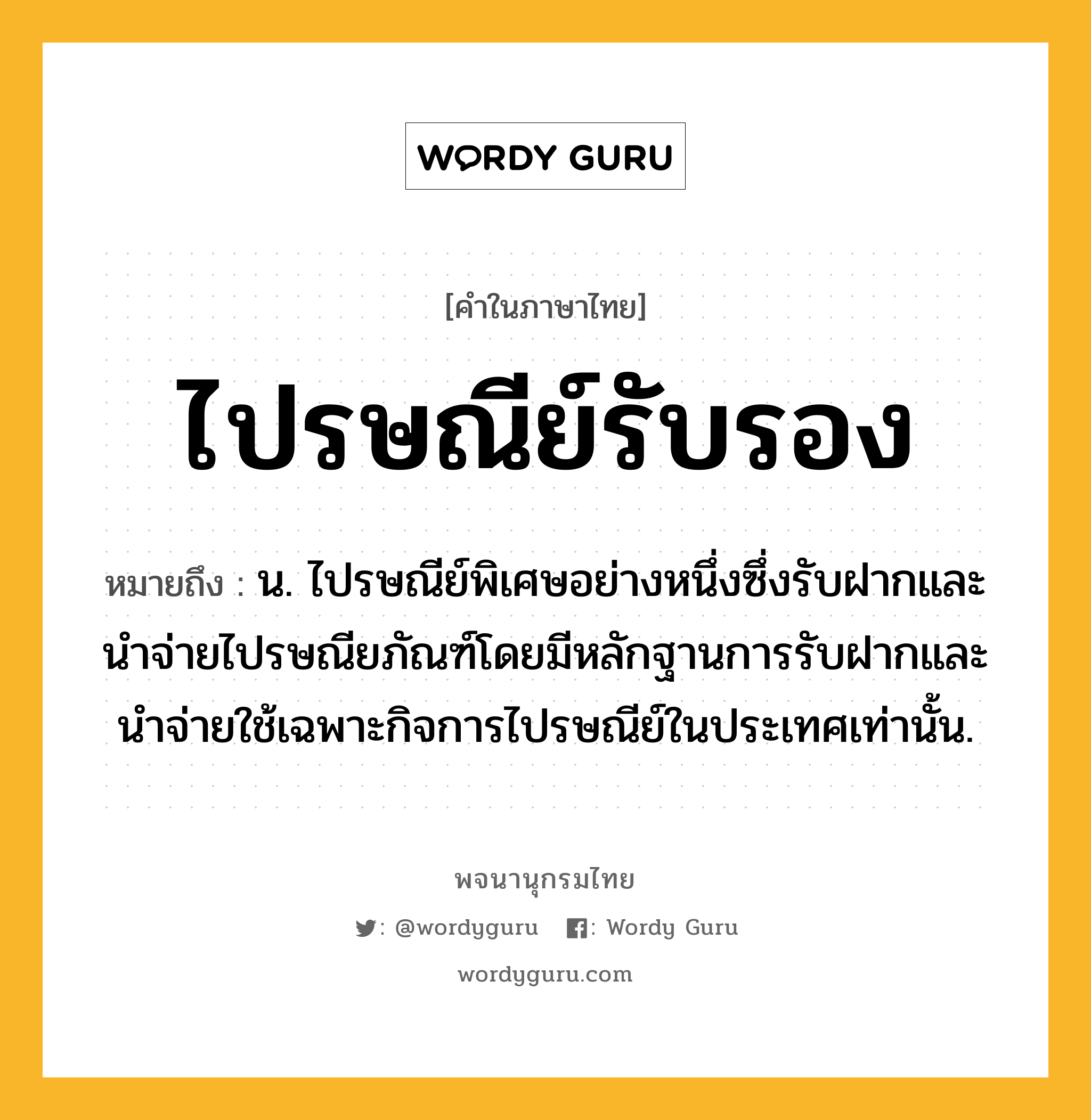 ไปรษณีย์รับรอง ความหมาย หมายถึงอะไร?, คำในภาษาไทย ไปรษณีย์รับรอง หมายถึง น. ไปรษณีย์พิเศษอย่างหนึ่งซึ่งรับฝากและนําจ่ายไปรษณียภัณฑ์โดยมีหลักฐานการรับฝากและนำจ่ายใช้เฉพาะกิจการไปรษณีย์ในประเทศเท่านั้น.