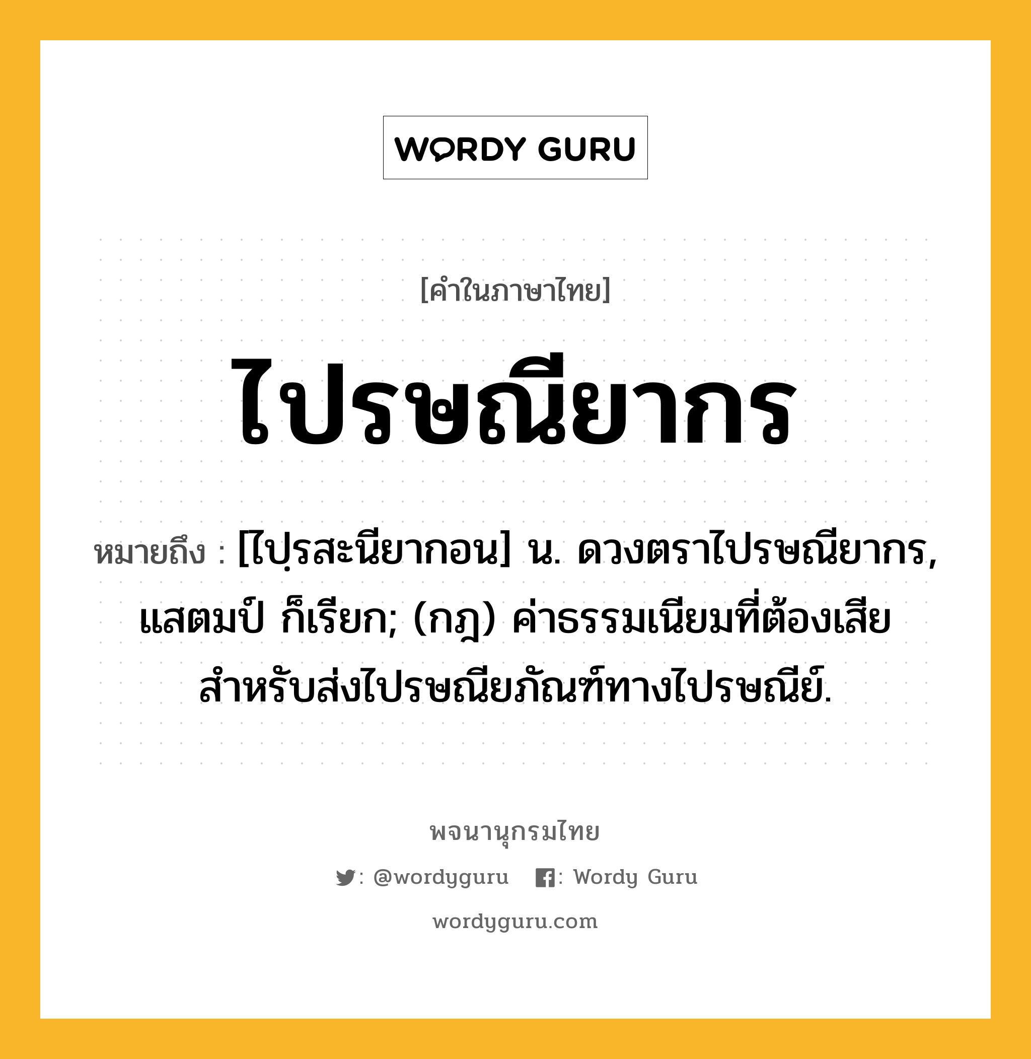 ไปรษณียากร ความหมาย หมายถึงอะไร?, คำในภาษาไทย ไปรษณียากร หมายถึง [ไปฺรสะนียากอน] น. ดวงตราไปรษณียากร, แสตมป์ ก็เรียก; (กฎ) ค่าธรรมเนียมที่ต้องเสียสำหรับส่งไปรษณียภัณฑ์ทางไปรษณีย์.