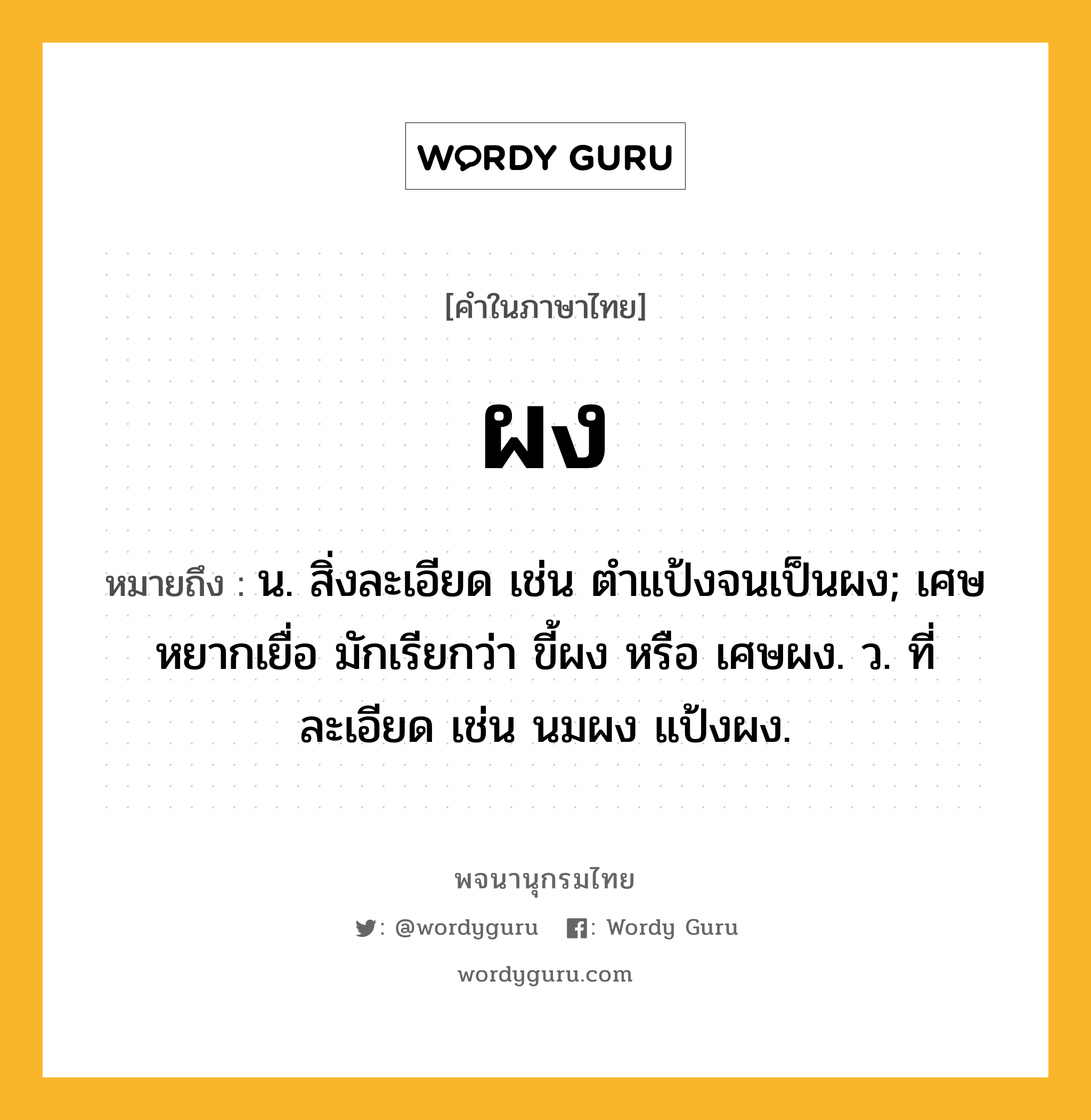 ผง ความหมาย หมายถึงอะไร?, คำในภาษาไทย ผง หมายถึง น. สิ่งละเอียด เช่น ตำแป้งจนเป็นผง; เศษหยากเยื่อ มักเรียกว่า ขี้ผง หรือ เศษผง. ว. ที่ละเอียด เช่น นมผง แป้งผง.